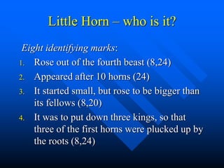 Little Horn – who is it?
Eight identifying marks:
1. Rose out of the fourth beast (8,24)
2. Appeared after 10 horns (24)
3. It started small, but rose to be bigger than
its fellows (8,20)
4. It was to put down three kings, so that
three of the first horns were plucked up by
the roots (8,24)
 