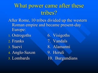 What power came after these
tribes?
After Rome, 10 tribes divided up the western
Roman empire and became present-day
Europe:
1. Ostrogoths 6. Visigoths
2. Franks 7. Vandals
3. Suevi 8. Alamanni
4. Anglo-Saxon 9. Heruli
5. Lombards 10. Burgundians
 