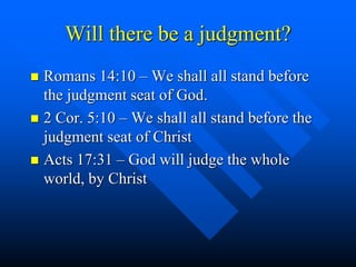 Will there be a judgment?
 Romans 14:10 – We shall all stand before
the judgment seat of God.
 2 Cor. 5:10 – We shall all stand before the
judgment seat of Christ
 Acts 17:31 – God will judge the whole
world, by Christ
 