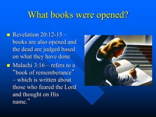What books were opened?
 Revelation 20:12-15 –
books are also opened and
the dead are judged based
on what they have done
 Malachi 3:16 – refers to a
“book of rememberance”
– which is written about
those who feared the Lord
and thought on His
name.”
 