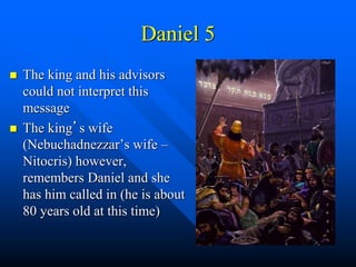 Daniel 5
 The king and his advisors
could not interpret this
message
 The king’s wife
(Nebuchadnezzar’s wife –
Nitocris) however,
remembers Daniel and she
has him called in (he is about
80 years old at this time)
 
