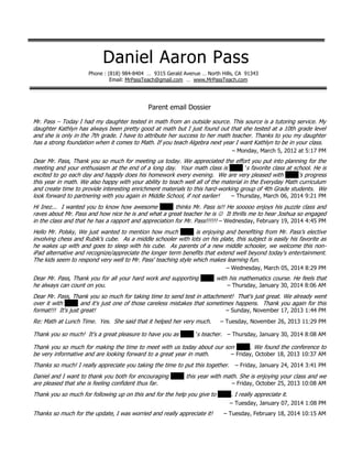 Daniel Aaron Pass
Phone : (818) 984-8404 … 9315 Gerald Avenue … North Hills, CA 91343
Email: MrPassTeach@gmail.com … www.MrPassTeach.com
AA
Parent email Dossier
Mr. Pass – Today I had my daughter tested in math from an outside source. This source is a tutoring service. My
daughter Kathlyn has always been pretty good at math but I just found out that she tested at a 10th grade level
and she is only in the 7th grade. I have to attribute her success to her math teacher. Thanks to you my daughter
has a strong foundation when it comes to Math. If you teach Algebra next year I want Kathlyn to be in your class.
– Monday, March 5, 2012 at 5:17 PM
Dear Mr. Pass, Thank you so much for meeting us today. We appreciated the effort you put into planning for the
meeting and your enthusiasm at the end of a long day. Your math class is XXXX ’s favorite class at school. He is
excited to go each day and happily does his homework every evening. We are very pleased with XXXX's progress
this year in math. We also happy with your ability to teach well all of the material in the Everyday Math curriculum
and create time to provide interesting enrichment materials to this hard-working group of 4th Grade students. We
look forward to partnering with you again in Middle School, if not earlier! – Thursday, March 06, 2014 9:21 PM
PM
Hi Inez... I wanted you to know how awesome XXXX thinks Mr. Pass is!! He sooooo enjoys his puzzle class and
raves about Mr. Pass and how nice he is and what a great teacher he is  It thrills me to hear Joshua so engaged
in the class and that he has a rapport and appreciation for Mr. Pass!!!!!! – Wednesday, February 19, 2014 4:45 PM
PM
Hello Mr. Polsky, We just wanted to mention how much XXXX is enjoying and benefiting from Mr. Pass’s elective
involving chess and Rubik’s cube. As a middle schooler with lots on his plate, this subject is easily his favorite as
he wakes up with and goes to sleep with his cube. As parents of a new middle schooler, we welcome this non-
iPad alternative and recognize/appreciate the longer term benefits that extend well beyond today's entertainment.
The kids seem to respond very well to Mr. Pass' teaching style which makes learning fun.
– Wednesday, March 05, 2014 8:29 PM
Dear Mr. Pass, Thank you for all your hard work and supporting XXXX with his mathematics course. He feels that
he always can count on you. – Thursday, January 30, 2014 8:06 AM
PM
Dear Mr. Pass, Thank you so much for taking time to send test in attachment! That's just great. We already went
over it with XXXX and it's just one of those careless mistakes that sometimes happens. Thank you again for this
format!!! It's just great! – Sunday, November 17, 2013 1:44 PM
PM
Re: Math at Lunch Time. Yes. She said that it helped her very much. – Tuesday, November 26, 2013 11:29 PM
PM
Thank you so much! It's a great pleasure to have you as XXXX ’s teacher. – Thursday, January 30, 2014 8:08 AM
PM
Thank you so much for making the time to meet with us today about our son XXXX. We found the conference to
be very informative and are looking forward to a great year in math. – Friday, October 18, 2013 10:37 AM
PM
Thanks so much! I really appreciate you taking the time to put this together. – Friday, January 24, 2014 3:41 PM
PM
Daniel and I want to thank you both for encouraging XXXX this year with math. She is enjoying your class and we
are pleased that she is feeling confident thus far. – Friday, October 25, 2013 10:08 AM
PM
Thank you so much for following up on this and for the help you give to XXXX. I really appreciate it.
– Tuesday, January 07, 2014 1:08 PM
Thanks so much for the update, I was worried and really appreciate it! – Tuesday, February 18, 2014 10:15 AM
PM
 