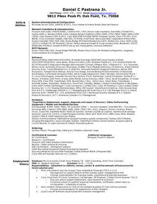 Daniel C Pastrana Jr.
Cell Phone: (469) 438 – 3494 Email dpast276@sbcglobal.net
9812 Pikes Peak Pl. Oak Point, Tx. 75068
Skills &
Abilities
System Administration & Configuration:
Windows Server 2003, 2008 R2 & 2012, Linux Debian & Fedora Builds (Red Hat Flavors)
Network Installation & Administration:
Polycom Hub codec (4000 & 8000), Crestron AV1 / AV2, Extron video hardware, SonicWALL Firewall Pro,
Vyatta VSE6.2, Netopia R2020, Cisco Catalyst Network Switches 2950 /2960 /3750 /3850 /3560 /3650 /3750
/3850, Cisco Routers 1841 & 2911, Cisco ASA 5500 & 5500X NGFW Firepower Series, Cisco FTD VM / 4110
NGFW, Cisco Umbrella Insights, Palo Alto, F5 Portal, Proof Point, Barracuda Web / Application & Mail Filter,
Aruba Controller 7005 /650 /620, Aruba Bridge MST200 & Meraki/Cisco WiFi, Mobile Iron, Cisco VOIP (Unity
/UCCX / Unified CM, IM Presence), DLink / Belkin wireless firewall & router access points, Bluetooth, TCP/IP,
WAN/LAN, PXE Boot, Subnet & DHCP set up and manipulation, Intrusion Detection
WIFI Network:
Aruba 7005 /650 /620, Aruba Bridge MST200, Meraki Cloud /Cisco AP Wireless configuration, diagnosis,
implementation & management
Software:
Microsoft Office 2007/2010/2013/2016, Windows Exchange 2003/2007 cloud hosted, Outlook
2003/2007/2010/2016, Lotus Notes, Zimbra 8.6.0GA_1169, Windows Mobile 6.0 / 6.5, Android Mobile OS,
SCCM Microsoft Configuration Manager Administration Console, VMware ESXi / VSphere 5.0 – 6.0, Symantec
Norton Suite, Symantec Antivirus / Enterprise, McAfee Trend (Multiple Versions), CA Antivirus, Avast Internet
Security Suite, Trend OfficeScan V11.0.1454 SP1, Microsoft Forefront Endpoint Protection, Norton PGP
Encryption, Paragon Drive Backup, Acronis True Image, Acronis Backup & Data Recovery 10 Advanced
Workstation, CommVault Simpana V10R2, Altiris Image Deployment, Heat / Remedy, Service Desk Plus 8 -
9, Linux FOG Imaging, Unicenter Service Plus, Dentrix, Pro-E, Maintmizer, Cars & Prospector, Rumba 8.1 /
Mocha, Driveline, Dash Perm, Oracle, Rally AS400, Active Directory 2008 - 2012, Novel GroupWise, In-house
iPass VPN, Cisco VPN, TeamViewer VPN, Novell Client, Citrix, Active Sync, Dame Ware, TeamViewer /
RealVNC Viewer, Wireshark, Mobile Iron, Proof Point, PaloAlto, WebEx, Limited Crystal Reports 9 (Barcodes),
Cisco VOIP Unified Call Manager / Unity Connection / Unified CCX / Cisco IM Presence / Cisco Contact Center
Express Ver. 11.5 / Desktop Administration, Office 365 hosted / SharePoint & OneDrive, Zoho Service Desk
Plus 8.0-9.2 / OpManager SOCOM 11.7 / ManageEngine AD Audit Plus 4.6.0 / AD Manager Plus 6.5, Hitachi
Security Suite “HiPAM” 8.6 - 9.0, SolarWinds Orion 2017, Barracuda Security Gateway 8.0.3, Sophos
Endpoint Security V.10.7 / Enterprise Console V.5.5 Management
Hardware:
*Expertise in deployment, support, diagnosis and repair of Servers / Video Conferencing
Equipment / Mobile and Handheld Devices.
Dell Equallogic & EMC (SAN / NAS), HP iLo & Dell iDRAC ~ Servers hardware, Raid NAS NV+, Tera Station,
Synology NAS, Crestron (TPS-5000, 4000, 3000, 2500 / AV1, AV2), Polycom, Extron, Crestron, Mackie
mixer, Coreo PIP, Handheld 4620 / 4820 2D Scanner, Symbol LS2208 2D scanner, Siemens DCA Vantage
Analyzer, Canon VC-C3/4/5, In-light Surgical Camera, Patch work RJ45 /RJ11 /DB9 /Coax /RCA, Adaptus
Dolphin 7900 & 7600 Industrial Care Mobile,
Stryker Communications Telemedicine Surgical hardware specific components “Sydney SDC3 Medical
Imaging Management / Voice activation System, SwitchPoint Infinity Control System, Surgical Lights &
Control Boards, In-Light Cameras & Teletom Articulating Boom
Soldering:
Surface Mount, Through-hole, Cable joint, Decipher schematic maps
Certificates & Licenses: Additional Languages:
A+ Certification Bilingual, Fluent in Spanish
Network+ Certification
Polycom VSX Video Solutions Certification
Boeing – Static protocol & crimping
ASE Certification – Refrigerant systems
USAF Biomedical Equipment Repair Engineering Assistant
Securing Networks w/Cisco ASA Firepower Threat Defense NGFW (Firepower200)
Cisco ASA w/Firepower Services V2.1 (4200L)
Employment
History
Employer: My Community Credit Union Midland, TX. (GDT Consulting, Short Term Contract)
Title: Sr. Network Engineer Duration: 9/19 – 11/19
Responsibilities: Consultant to identify, review, correct & stabilizenetwork infrastructurefor
future solution plan
 Multi-site network security through Cisco Umbrella & Firepower FTD 6.2.3-13
o Management of system network & filter policies, patch management & VPN
o Change implementation for business needs, maintenance & planned expansion
 Cisco Voice Over IP (Unity Connection, Call Manager, IM Presence, Contact Center Express *V11.5
o End user phone support deployment, issue research & correction
o Corrective action on systems requiring maintenance, certificates, system back up
configuration / scheduling of service.
 Scan network infrastructure for End of Life hardware & status of Cisco service contracts
o Provide recommendation for replacement of EOL hardware
 Local Cisco AP & Meraki cloud hosted WiFi solutions management
 