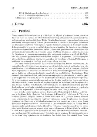 10 ÍNDICE GENERAL
16.9.1 CoeÞcientes de redundancia . . . . . . . . . . . . . . . . . . . . . . . 493
16.9.2 Análisis canónico asimétrico . . . . . . . . . . . . . . . . . . . . . . . 494
16.10Lecturas complementarias . . . . . . . . . . . . . . . . . . . . . . . . . . . . 495
A Datos 505
0.1 Prefacio
El crecimiento de los ordenadores y la facilidad de adquirir y procesar grandes bancos de
datos en todas las ciencias ha estimulado el desarrollo y utilización del análisis estadístico
multivariante en muchas disciplinas. En las Ciencias Económicas y empresariales los métodos
estadísticos multivariantes se utilizan para cuantiÞcar el desarrollo de un país, determinar
las dimensiones existentes entre ingresos y gastos familiares, comprender el comportamiento
de los consumidores y medir la calidad de productos y servicios. En Ingeniería para diseñar
máquinas inteligentes que reconozcan formas o caracteres, para construir clasiÞcadores que
aprendan interactivamente con el entorno y para establecer sistemas de control de procesos.
En Ciencias de la computación para desarrollar sistemas de inteligencia artiÞcial. En Medi-
cina para construir procedimientos automáticos de ayuda al diagnóstico. En Psicología para
interpretar los resultados de pruebas de aptitudes. En Sociología y Ciencia Política para el
análisis de encuestas de actitudes y opiniones sociales y políticas.
Este libro presenta las técnicas actuales más utilizadas del Análisis multivariante. Su
contenido se ha seleccionado para que pueda ser útil a distintos tipos de audiencias, pero esta
especialmente orientado como texto en un curso orientado a las aplicaciones pero donde se
desee proporcionar al estudiante los fundamentos de las herramientas presentadas de manera
que se facilite su utilización inteligente conociendo sus posibilidades y limitaciones. Para
conseguir este objetivo, el libro incluye numerosos ejemplos de aplicación de la técnicas, pero
también presenta con cierto detalle los fundamentos estadísticos de las técnicas expuestas.
En la exposición se ha procurado prescindir de los detalles técnicos que tienen más interés
para especialistas, y este material se ha presentado en los apéndices y en los ejercicios al
Þnal de cada capítulo. Por otro lado, se recomienda que los estudiantes realizen un proyecto
donde apliquen los métodos estudiados a sus propios datos, para que adquieran la experiencia
práctica que les permitirá utilizarlos después con éxito en su trabajo profesional.
Este libro ha tenido una largo período de gestación. Mi interés por el Análisis Multivari-
ante se lo debo a Rafael Romero, Catedrático en la Universidad Politécnica de Valencia y
excelente profesor, de quien aprendí, a Þnales de los años 70, la potencia de estos métodos
como herramientas de investigación empírica y su inmenso campo de aplicación. La primera
versión de este libro tenía la mitad del tamaño actual y se redactó por primera vez a Þnales
de los años 80 para un curso de Doctorado en la Universidad Politécnica de Madrid. Desde
entonces, cada año el manuscrito ha ido sufrido revisiones y ampliaciones, fruto de su uso
como notas de clase en varias universidades, y especialmente en la Universidad Carlos III de
Madrid. Estoy agradecido a mis estudiantes del curso de doctorado sobre análisis multivari-
ante que han sugerido muchas mejoras y detectado errores y erratas de versiones anteriores.
En esa labor estoy especialmente en deuda con Ana Justel, Juan Antonio Gil, Juan Carlos
 