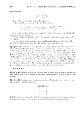 100 CAPÍTULO 3. DESCRIPCIÓN DE DATOS MULTIVARIANTES
y el de kurtosis
Kp =
1
n
nX
i=1
d2
ii.
Estos coeÞcientes tienen las propiedades siguientes:
1. Para variables escalares Ap = A2
. En efecto, entonces
Ap =
1
n2
nX
i=1
nX
j=1
(xi − x)3
(xj − x)3
/s6
=
(
Pn
i=1(xi − x)3
)2
n2s6
= A2
2. El coeÞciente de asimetría es no negativo y será cero si los datos están distribuidos
homogéneamente en una esfera.
3. Para variables escalares K = Kp. El resultado es inmediato porque entonces d2
ii =
(xi − x)4
/s4
.
4. Los coeÞcientes son invariantes ante transformaciones lineales de los datos. Si y =
Ax + b, los coeÞcientes de asimetría y kurtosis de y y de x son idénticos.
Ejemplo 3.13 Calcularemos los coeÞcientes de asimetría y kurtosis multivariantes para los
datos sobre de rentabilidad de las acciones . Se comprueba que si tomamos los datos en su
métrica original, el coeÞciente de asimetría multivariante es: Ap = 16.76.. Este valor será, en
general, mayor que los coeÞcientes univariantes, que son, respectivamente, 0,37, 0,04, y 2,71.
Si tomamos logaritmos a los datos Ap = 7.5629 , mientras que los univariantes son 0,08,
-0,25 y 1,02. Podemos concluir que , efectivamente, la transformación logarítmica ha servido
para simetrizar más estos datos. El coeÞciente de kurtosis multivariante es Kp = 31.26, que
debe compararse con los valores univariantes de 1,38, 1,40, y 12,44. Al tomar logaritmos
el coeÞciente multivariante es Kp = 21.35, mientras que los univariantes son 1,43, 1,75, y
4,11, con lo que vemos que también se reduce la kurtosis tomando logaritmos.
EJERCICIOS
Ejercicio 3.1 Calcular el vector de medias y el de medianas para las tres variables de las
ACCIONES, tabla A.7. Comparar sus ventajas como medidas de centralización de estas
variables.
Ejercicio 3.2 Se dispone de 3 indicadores económicos X1, X2, X3, que se miden en cuatro
países, con los resultados siguientes:
X1 X2 X3
2 3 -1
1 5 -2
2 2 1
2 3 1
Calcular el vector de medias, la matriz de varianzas y covarianzas, la varianza generalizada,
la matriz de correlación y la raíz y vector característico mayor de dichas matrices.
 