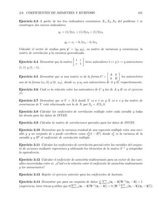 3.9. COEFICIENTES DE ASIMETRÍA Y KURTOSIS 101
Ejercicio 3.3 A partir de los tres indicadores económicos X1, X2, X3 del problema 1 se
construyen dos nuevos indicadores
y1 = (1/3)x1 + (1/3)x2 + (1/3)x3
y2 = x1 − 0, 5x2 − 0, 5x3
Calcular el vector de medias para y0
= (y1, y2), su matriz de varianzas y covarianzas, la
matriz de correlación y la varianza generalizada.
Ejercicio 3.4 Demostrar que la matriz
·
1 r
r 1
¸
tiene autovalores 1+r y 1−r y autovectores
(1, 1) y (1, −1).
Ejercicio 3.5 Demostrar que si una matriz es de la forma C =
·
A 0
0 B
¸
los autovectores
son de la forma (u1, 0) y (0, u2), donde u1 y u2 son autovectores de A y B, respectivamente.
Ejercicio 3.6 Cuál es la relación entre los autovalores de C y los de A y B en el ejercicio
5?.
Ejercicio 3.7 Demostrar que si Y = XA donde Y es n × m y X es n × p las matriz de
covarianzas de Y está relacionada con la de X por Sy = A0
SxA.
Ejercicio 3.8 Calcular los coeÞcientes de correlación múltiple entre cada variable y todas
las demás para los datos de INVES.
Ejercicio 3.9 Calcular la matriz de correlaciones parciales para los datos de INVES.
Ejercicio 3.10 Demostrar que la varianza residual de una regresión múltiple entre una vari-
able y y un conjunto de x puede escribirse como s2
y(1 − R2
) donde s2
y es la varianza de la
variable y y R2
el coeÞciente de correlación múltiple.
Ejercicio 3.11 Calcular los coeÞcientes de correlación parcial entre las variables del conjun-
to de acciones mediante regresiones y utilizando los elementos de la matriz S−1
y comprobar
la equivalencia.
Ejercicio 3.12 Calcular el coeÞciente de asimetría multivariante para un vector de dos vari-
ables incorreladas entre si. ¿Cuál es la relación entre el coeÞciente de asimetría multivariante
y los univariantes?
Ejercicio 3.13 Repetir el ejercicio anterior para los coeÞcientes de kurtosis.
Ejercicio 3.14 Demostrar que para un conjunto de datos 1
np
Pn
i=1(xi − x)0
S−1
(xi − x) = 1
(sugerencia, tome trazas y utilice que tr[
Pn
i=1(xi − x)0
S−1
(xi − x)] = tr [S−1
Pn
i=1(xi − x)(xi − x)0
]).
 
