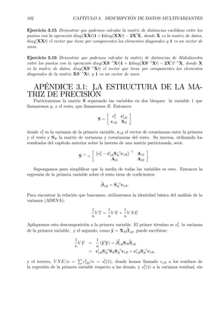 102 CAPÍTULO 3. DESCRIPCIÓN DE DATOS MULTIVARIANTES
Ejercicio 3.15 Demostrar que podemos calcular la matriz de distancias euclídeas entre los
puntos con la operación diag(XX0)1 +1diag(XX0) − 2X0
X, donde X es la matriz de datos,
diag(XX0) el vector que tiene por componentes los elementos diagonales y 1 es un vector de
unos.
Ejercicio 3.16 Demostrar que podemos calcular la matriz de distancias de Mahalanobis
entre los puntos con la operación diag(XS−1
X0)1 + 1diag(XS−1
X0) − 2X0
S−1
X, donde X
es la matriz de datos, diag(XS−1
X0) el vector que tiene por componentes los elementos
diagonales de la matriz XS−1
X0, y 1 es un vector de unos.
APÉNDICE 3.1: LA ESTRUCTURA DE LA MA-
TRIZ DE PRECISIÓN
Particionemos la matriz S separando las variables en dos bloques: la variable 1 que
llamaremos y, y el resto, que llamaremos R. Entonces:
S =
·
s2
1 c0
1R
c1R SR
¸
donde s2
1 es la varianza de la primera variable, c1R el vector de covarianzas entre la primera
y el resto y SR la matriz de varianzas y covarianzas del resto. Su inversa, utilizando los
resultados del capítulo anterior sobre la inversa de una matriz particionada, será:
S−1
=
· ¡
s2
1 − c0
1RS−1
R c1R
¢−1
A12
A21 A22
¸
.
Supongamos para simpliÞcar que la media de todas las variables es cero. Entonces la
regresión de la primera variable sobre el resto tiene de coeÞcientes:
bβ1R = S−1
R c1R,
Para encontrar la relación que buscamos, utilizaremos la identidad básica del análisis de la
varianza (ADEVA):
1
n
V T =
1
n
V E +
1
n
V NE
Apliquemos esta descomposición a la primera variable. El primer término es s2
1, la varianza
de la primera variable, y el segundo, como by = XR
bβ1R, puede escribirse:
1
n
V E =
1
n
(by0
by) = bβ
0
1RSR
bβ1R
= c0
1RS−1
R SRS−1
R c1R = c0
1RS−1
R c1R,
y el tercero, V NE/n =
P
e2
1R/n = s2
r(1), donde hemos llamado e1R a los residuos de
la regresión de la primera variable respecto a las demás, y s2
r(1) a la varianza residual, sin
 
