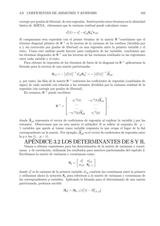 3.9. COEFICIENTES DE ASIMETRÍA Y KURTOSIS 103
corregir por grados de libertad, de esta regresión. Sustituyendo estos términos en la identidad
básica de ADEVA, obtenemos que la varianza residual puede calcularse como:
s2
r(1) = s2
1 − c0
1RS−1
R c1R.
Si comparamos esta expresión con el primer término de la matriz S−1
concluimos que el
término diagonal primero de S−1
es la inversa de la varianza de los residuos (dividida por
n y sin corrección por grados de libertad) en una regresión entre la primera variable y el
resto. Como este análisis puede hacerse para cualquiera de las variables, concluimos que
los términos diagonales de S−1
son las inversas de las varianzas residuales en las regresiones
entre cada variable y el resto.
Para obtener la expresión de los términos de fuera de la diagonal en S−1
aplicaremos la
fórmula para la inversa de una matriz particionada:
A12 = −
£
s2
r(1)
¤−1
c0
1RS−1
R = −
£
s2
r(1)
¤−1 bβ
0
1R,
y, por tanto, las Þlas de la matriz S−1
contienen los coeÞcientes de regresión (cambiados de
signo) de cada variable con relación a las restantes divididos por la varianza residual de la
regresión (sin corregir por grados de libertad).
En resumen, S−1
puede escribirse:
S−1
=





s−2
r (1) −s−2
r (1)bβ
0
1R
. . . . . .
. . . . . .
−s−2
r (p)bβ
0
pR s−2
r (p)





,
donde bβjR representa el vector de coeÞcientes de regresión al explicar la variable j por las
restantes. Observemos que en esta matriz el subíndice R se reÞere al conjunto de p −
1 variables que queda al tomar como variable respuesta la que ocupa el lugar de la Þal
correspondiente ne la matriz. Por ejemplo, bβ
0
pR es el vector de coeÞcientes de regresión entre
la p y las (1, ...p − 1).
APÉNDICE 3.2 LOS DETERMINANTES DE S Y R.
Vamos a obtener expresiones para los determinantes de la matriz de varianzas y covari-
anzas y de correlación, utilizando los resultados para matrices particionadas del capítulo 2.
Escribamos la matriz de varianzas y covarianzas como:
Sp =
·
s2
1 c0
1R
c1R Sp−1
¸
donde s2
1 es la varianza de la primera variable, c0
1R contiene las covarianzas entre la primera
y utilizamos ahora la notación Sp para referirnos a la matriz de varianzas y covarianzas de
las correspondientes p variables. Aplicando la fórmula para el determinante de una matriz
particionada, podemos escribir
|Sp| = |Sp−1| s2
1
¡
1 − R2
1.2...p
¢
 