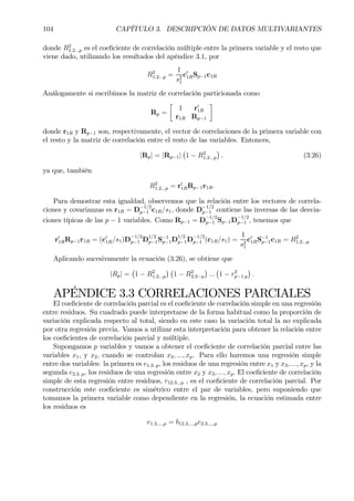 104 CAPÍTULO 3. DESCRIPCIÓN DE DATOS MULTIVARIANTES
donde R2
1.2...p es el coeÞciente de correlación múltiple entre la primera variable y el resto que
viene dado, utilizando los resultados del apéndice 3.1, por
R2
1.2...p =
1
s2
1
c0
1RSp−1c1R
Análogamente si escribimos la matriz de correlación particionada como
Rp =
·
1 r0
1R
r1R Rp−1
¸
donde r1R y Rp−1 son, respectivamente, el vector de correlaciones de la primera variable con
el resto y la matriz de correlación entre el resto de las variables. Entonces,
|Rp| = |Rp−1|
¡
1 − R2
1.2...p
¢
, (3.26)
ya que, también
R2
1.2...p = r0
1RRp−1r1R.
Para demostrar esta igualdad, observemos que la relación entre los vectores de correla-
ciones y covarianzas es r1R = D
−1/2
p−1 c1R/s1, donde D
−1/2
p−1 contiene las inversas de las desvia-
ciones típicas de las p − 1 variables. Como Rp−1 = D
−1/2
p−1 Sp−1D
−1/2
p−1 , tenemos que
r0
1RRp−1r1R = (c0
1R/s1)D
−1/2
p−1 D
1/2
p−1S−1
p−1D
1/2
p−1D
−1/2
p−1 (c1R/s1) =
1
s2
1
c0
1RS−1
p−1c1R = R2
1.2...p
Aplicando sucesivamente la ecuación (3.26), se obtiene que
|Rp| =
¡
1 − R2
1.2...p
¢ ¡
1 − R2
2.3···p
¢
...
¡
1 − r2
p−1.p
¢
.
APÉNDICE 3.3 CORRELACIONES PARCIALES
El coeÞciente de correlación parcial es el coeÞciente de correlación simple en una regresión
entre residuos. Su cuadrado puede interpretarse de la forma habitual como la proporción de
variación explicada respecto al total, siendo en este caso la variación total la no explicada
por otra regresión previa. Vamos a utilizar esta interpretación para obtener la relación entre
los coeÞcientes de correlación parcial y múltiple.
Supongamos p variables y vamos a obtener el coeÞciente de correlación parcial entre las
variables x1, y x2, cuando se controlan x3, ..., xp. Para ello haremos una regresión simple
entre dos variables: la primera es e1.3..p, los residuos de una regresión entre x1 y x3, ..., xp, y la
segunda e2.3..p, los residuos de una regresión entre x2 y x3, ..., xp. El coeÞciente de correlación
simple de esta regresión entre residuos, r12.3...p , es el coeÞciente de correlación parcial. Por
construcción este coeÞciente es simétrico entre el par de variables, pero suponiendo que
tomamos la primera variable como dependiente en la regresión, la ecuación estimada entre
los residuos es
e1.3,...,p = b12.3,...,pe2.3,..,.p
 