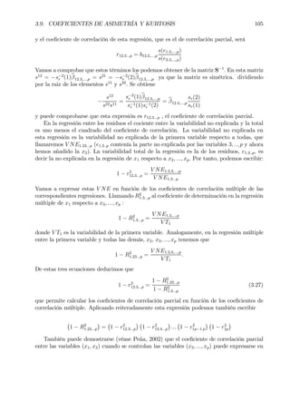 3.9. COEFICIENTES DE ASIMETRÍA Y KURTOSIS 105
y el coeÞciente de correlación de esta regresión, que es el de correlación parcial, será
r12.3...p = b12.3,...,p
s(e1.3,...,p)
s(e2.3,..,.p)
Vamos a comprobar que estos términos los podemos obtener de la matriz S−1
. En esta matriz
s12
= −s−2
r (1)bβ12.3,...,p = s21
= −s−2
r (2)bβ12.3,...,p ya que la matriz es simétrica. dividiendo
por la raiz de los elementos s11
y s22
. Se obtiene
−
s12
s22s11
=
s−2
r (1)bβ12.3,...,p
s−1
r (1)s−1
r (2)
= bβ12.3,...,p
sr(2)
sr(1)
y puede comprobarse que esta expresión es r12.3...p , el coeÞciente de correlación parcial.
En la regresión entre los residuos el cociente entre la variabilidad no explicada y la total
es uno menos el cuadrado del coeÞciente de correlación. La variabilidad no explicada en
esta regresión es la variabilidad no explicada de la primera variable respecto a todas, que
llamaremos V NE1.23...p (e1.3..p contenía la parte no explicada por las variables 3, .., p y ahora
hemos añadido la x2). La variabilidad total de la regresión es la de los residuos, e1.3..p, es
decir la no explicada en la regresión de x1 respecto a x2, ..., xp. Por tanto, podemos escribir:
1 − r2
12.3...p =
V NE1.2,3,...,p
V NE1.3...p
Vamos a expresar estas V NE en función de los coeÞcientes de correlación múltiple de las
correspondientes regresiones. Llamando R2
1.3...p al coeÞciente de determinación en la regresión
múltiple de x1 respecto a x3, ..., xp :
1 − R2
1.3...p =
V NE1.3,..,.p
V T1
donde V T1 es la variabilidad de la primera variable. Analogamente, en la regresión múltiple
entre la primera variable y todas las demás, x2, x3, ..., xp tenemos que
1 − R2
1.23...p =
V NE1.2,3,...,p
V T1
.
De estas tres ecuaciones deducimos que
1 − r2
12.3...p =
1 − R2
1.23...p
1 − R2
1.3...p
(3.27)
que permite calcular los coeÞcientes de correlación parcial en función de los coeÞcientes de
correlación múltiple. Aplicando reiteradamente esta expresión podemos también escribir
¡
1 − R2
1.23...p
¢
=
¡
1 − r2
12.3...p
¢ ¡
1 − r2
13.4...p
¢
...
¡
1 − r2
1p−1.p
¢ ¡
1 − r2
1p
¢
También puede demostrarse (véase Peña, 2002) que el coeÞciente de correlación parcial
entre las variables (x1, x2) cuando se controlan las variables (x3, ..., xp) puede expresarse en
 