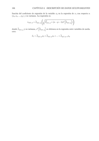 106 CAPÍTULO 3. DESCRIPCIÓN DE DATOS MULTIVARIANTES
función del coeÞciente de regresión de la variable x2 en la regresión de x1 con respecto a
(x2, x3, ..., xp), y su varianza. La expresión es:
r12.3...p = bβ12.3...p
Ãr
bβ
2
12.3...p + (n − p − 1)s2
h
bβ12.3...p
i
)
!
donde bβ12.3...p y su varianza, s2
h
bβ12.3...p
i
se obtienen en la regresión entre variables de media
cero:
bx1 = bβ12.3...px2 + bβ13.2...px3 + ... + bβ1p.2...p−1xp
 