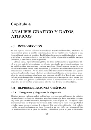 Capítulo 4
ANALISIS GRAFICO Y DATOS
ATIPICOS
4.1 INTRODUCCIÓN
En este capítulo vamos a continuar la descripción de datos multivariantes, estudiando su
representación gráÞca y posibles transformaciones de las variables que conduzcan a una
descripción más simple de los datos. También introduciremos un análisis inicial de la homo-
geneidad de la muestra mediante el estudio de los posibles valores atípicos, debidos a errores
de medida, o otras causas de heterogeneidad.
Obtener buenas representaciones gráÞcas de datos multivariantes es un problema difí-
cil, y en este capítulo introduciremos los métodos más simples que se complementarán con
los análisis gráÞcos presentados en capítulos posteriores. Recordemos que las correlaciones
miden las relaciones lineales entre las variables, y pueden ser má interpretadas cuando las
relaciones son no lineales. Por esa razón se intenta transformar las variables para que las
variables transformadas tengan relaciones aproximadamente lineales, y veremos como gener-
alizar las transformaciones univariantes para conseguir este objetivo. Por último, los datos
multivariantes contienen con freuencia observaciones que son heterogeneas con el resto y, que
si no son detectadas, pueden alterar completamente el análisis descriptivo de las variables
originales. En este capítulo presentaremos métodos para detectar los datos atípicos.
4.2 REPRESENTACIONES GRÁFICAS
4.2.1 Histogramas y diagramas de dispersión
El primer paso de cualquier análisis multivariante es representar gráÞcamente las variables
individualmente, mediante un histograma o un diagrama de caja. Estas representaciones son
muy útiles para detectar asímetrías, heterogeneidad, datos atípicos etc. En segundo lugar
conviene construir los diagramas de dispersión de las variables por pares, y esta posibilidad
se incluye ya en muchos programas de ordenador. Con p variables existen p(p−1)/2 gráÞcos
posibles que pueden disponerse en forma de matriz y son muy útiles para entender el tipo
de relación existente entre pares de variables, e identiÞcar puntos atípicos en la relación
107
 