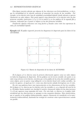 4.2. REPRESENTACIONES GRÁFICAS 109
Esta Þgura muestra además que algunas de las relaciones son heterocedásticas, es decir,
que la variabilidad de la relación aumenta al aumentar los niveles de las variables. Por
ejemplo, en la relación entre tasa de natalidad y mortalidad infantil, donde además se aprecia
claramente un valor atípico. Este punto aparece muy claramente en la relación entre las dos
primeras variables (posiciones 1,2 y 2,1 de la matriz) y en los gráÞcos de la segunda Þla y
columna, indicando que el punto es atípico en las dos primeras variables.
Finalmente algunas relaciones son muy fuertes y lineales como entre las esperanzas de
vida y la mortalidad infantil.
Ejemplo 4.2 El gráÞco siguiente presenta los diagramas de dispersión para los datos de las
ACCIONES.
X1
30
40
50
60
70
80
90
100
2.0 4.5 7.0 9.5 12.0 14.5 17.0
30 40 50 60 70 80 90 100
X2
2.0
4.5
7.0
9.5
12.0
14.5
17.0
X3
5
10
15
20
25
30
5 10 15 20 25 30
1
11
1
1 1
34
34
Figura 4.2: Matriz de dispersión de los datos de ACCIONES
En la Þgura 4.2 se observa como la primera observación aparece como un valor atípico
en todos los diagramas de dispersión. En los gráÞcos con la tercera variable este punto es un
valor muy extremo en la relación, mientras que en los gráÞco de las otras dos variables aparece
como atípico, pero no parece muy inßuyente en la relación lineal entre ambas variables. La
acción 34 aparece, al igual que la 1, como una observación aislada heterogénea con el resto.
En este caso podemos hacer una representación en tres dimensiones de las tres variables.
En la Þgura 4.3 se observa que la relación entre las variables x1 y x2 depende del nivel de la
x3. El gráÞco ilustra también con claridad el carácter claramente atípico de las observaciones
1 y 34 que aparecen muy separadas del resto. Por otro lado, se observa en el gráÞco tridi-
mendional que las observaciones se agrupan en dos conjuntos distintos. Esta característica,
que se apunta en los gráÞcos bidimensionales, aparece claramente de maniÞesto en la repre-
sentación tridimendional, ilustrando las ventajas de construir estas representaciones cuando
sea posible.
 