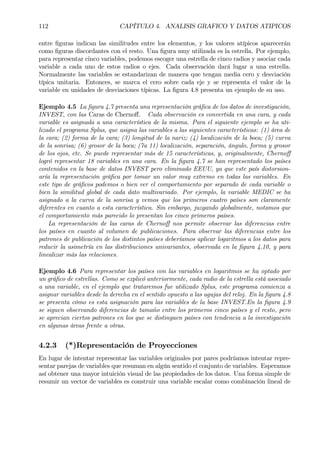 112 CAPÍTULO 4. ANALISIS GRAFICO Y DATOS ATIPICOS
entre Þguras indican las similitudes entre los elementos, y los valores atípicos aparecerán
como Þguras discordantes con el resto. Una Þgura muy utilizada es la estrella. Por ejemplo,
para representar cinco variables, podemos escoger una estrella de cinco radios y asociar cada
variable a cada uno de estos radios o ejes. Cada observación dará lugar a una estrella.
Normalmente las variables se estandarizan de manera que tengan media cero y desviación
típica unitaria. Entonces, se marca el cero sobre cada eje y se representa el valor de la
variable en unidades de desviaciones típicas. La Þgura 4.8 presenta un ejemplo de su uso.
Ejemplo 4.5 La Þgura 4.7 presenta una representación gráÞca de los datos de investigación,
INVEST, con las Caras de Chernoﬀ. Cada observación es convertida en una cara, y cada
variable es asignada a una característica de la misma. Para el siguiente ejemplo se ha uti-
lizado el programa Splus, que asigna las variables a las siguientes características: (1) área de
la cara; (2) forma de la cara; (3) longitud de la nariz; (4) localización de la boca; (5) curva
de la sonrisa; (6) grosor de la boca; (7a 11) localización, separación, ángulo, forma y grosor
de los ojos, etc. Se puede representar más de 15 características, y, originalmente, Chernoﬀ
logró representar 18 variables en una cara. En la Þgura 4.7 se han representado los países
contenidos en la base de datos INVEST pero eliminado EEUU, ya que este país distorsion-
aría la representación gráÞca por tomar un valor muy extremo en todas las variables. En
este tipo de gráÞcos podemos o bien ver el comportamiento por separado de cada variable o
bien la similitud global de cada dato multivariado. Por ejemplo, la variable MEDIC se ha
asignado a la curva de la sonrisa y vemos que los primeros cuatro países son claramente
diferentes en cuanto a esta característica. Sin embargo, juzgando globalmente, notamos que
el comportamiento más parecido lo presentan los cinco primeros países.
La representación de las caras de Chernoﬀ nos permite observar las diferencias entre
los países en cuanto al volumen de publicaciones. Para observar las diferencias entre los
patrones de publicación de los distintos países deberíamos aplicar logaritmos a los datos para
reducir la asimetría en las distribuciones univariantes, observada en la Þgura 4.10, y para
linealizar más las relaciones.
Ejemplo 4.6 Para representar los países con las variables en logaritmos se ha optado por
un gráÞco de estrellas. Como se explicó anteriormente, cada radio de la estrella está asociado
a una variable, en el ejemplo que trataremos fue utilizado Splus, este programa comienza a
asignar variables desde la derecha en el sentido opuesto a las agujas del reloj. En la Þgura 4.8
se presenta cómo es esta asignación para las variables de la base INVEST.En la Þgura 4.9
se siguen observando diferencias de tamaño entre los primeros cinco países y el resto, pero
se aprecian ciertos patrones en los que se distinguen países con tendencia a la investigación
en algunas áreas frente a otras.
4.2.3 (*)Representación de Proyecciones
En lugar de intentar representar las variables originales por pares podríamos intentar repre-
sentar parejas de variables que resuman en algún sentido el conjunto de variables. Esperamos
así obtener una mayor intuición visual de las propiedades de los datos. Una forma simple de
resumir un vector de variables es construir una variable escalar como combinación lineal de
 