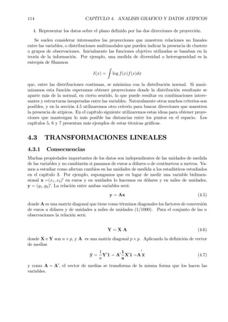114 CAPÍTULO 4. ANALISIS GRAFICO Y DATOS ATIPICOS
4. Representar los datos sobre el plano deÞnido por las dos direcciones de proyección.
Se suelen considerar interesantes las proyecciones que muestren relaciones no lineales
entre las variables, o distribuciones multimodales que pueden indicar la presencia de clusters
o grupos de observaciones. Inicialmente las funciones objetivo utilizadas se basaban en la
teoría de la información. Por ejemplo, una medida de diversidad o heterogeneidad es la
entropía de Shannon
I(x) =
Z
log f(x)f(x)dx
que, entre las distribuciones continuas, se minimiza con la distribución normal. Si maxi-
mizamos esta función esperamos obtener proyecciones donde la distribución resultante se
aparte más de la normal, en cierto sentido, lo que puede resultar en combinaciones intere-
santes y estructuras inesperadas entre las variables. Naturalmente otros muchos criterios son
posibles, y en la sección 4.5 utilizaremos otro criterio para buscar direcciones que muestren
la presencia de atípicos. En el capítulo siguiente utilizaremos estas ideas para obtener proye-
ciones que mantengan lo más posible las distancias entre los puntos en el espacio. Los
capítulos 5, 6 y 7 presentan más ejemplos de estas técnicas gráÞcas.
4.3 TRANSFORMACIONES LINEALES
4.3.1 Consecuencias
Muchas propiedades importantes de los datos son independientes de las unidades de medida
de las variables y no cambiarán si pasamos de euros a dólares o de centímetros a metros. Va-
mos a estudiar como afectan cambios en las unidades de medida a los estadísticos estudiados
en el capítulo 3. Por ejemplo, supongamos que en lugar de medir una variable bidimen-
sional x =(x1, x2)0
en euros y en unidades lo hacemos en dólares y en miles de unidades,
y = (y1, y2)0
. La relación entre ambas variables será:
y = Ax (4.5)
donde A es una matriz diagonal que tiene como términos diagonales los factores de conversión
de euros a dólares y de unidades a miles de unidades (1/1000). Para el conjunto de las n
observaciones la relación será:
Y = X A (4.6)
donde X e Y son n×p, y A es una matriz diagonal p×p. Aplicando la deÞnición de vector
de medias
y =
1
n
Y0
1 = A0 1
n
X0
1 =A
0
x (4.7)
y como A = A0
, el vector de medias se transforma de la misma forma que los hacen las
variables.
 