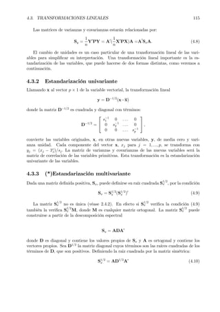 4.3. TRANSFORMACIONES LINEALES 115
Las matrices de varianzas y covarianzas estarán relacionadas por:
Sy =
1
n
Y0
PY = A0
(
1
n
X0
PX)A =A
0
SxA. (4.8)
El cambio de unidades es un caso particular de una transformación lineal de las vari-
ables para simpliÞcar su interpretación. Una transformación lineal importante es la es-
tandarización de las variables, que puede hacerse de dos formas distintas, como veremos a
continuación.
4.3.2 Estandarización univariante
Llamando x al vector p × 1 de la variable vectorial, la transformación lineal
y = D−1/2
(x−x)
donde la matriz D−1/2
es cuadrada y diagonal con términos:
D−1/2
=


s−1
1 0 . . . 0
0 s−1
2 . . . 0
0 0 . . . s−1
p

 ,
convierte las variables originales, x, en otras nuevas variables, y, de media cero y vari-
anza unidad. Cada componente del vector x, xj para j = 1, ..., p, se transforma con
yj = (xj − xj)/sj. La matriz de varianzas y covarianzas de las nuevas variables será la
matriz de correlación de las variables primitivas. Esta transformación es la estandarización
univariante de las variables.
4.3.3 (*)Estandarización multivariante
Dada una matriz deÞnida positiva, Sx, puede deÞnirse su raíz cuadrada S
1/2
x , por la condición
Sx = S1/2
x (S1/2
x )0
(4.9)
La matriz S
1/2
x no es única (véase 2.4.2). En efecto si S
1/2
x veriÞca la condición (4.9)
también la veriÞca S
1/2
x M, donde M es cualquier matriz ortogonal. La matriz S
1/2
x puede
construirse a partir de la descomposición espectral
Sx = ADA0
donde D es diagonal y contiene los valores propios de Sx y A es ortogonal y contiene los
vectores propios. Sea D1/2
la matriz diagonal cuyos términos son las raíces cuadradas de los
términos de D, que son positivos. DeÞniendo la raiz cuadrada por la matriz simétrica:
S1/2
x = AD1/2
A0
(4.10)
 
