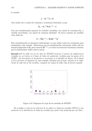 116 CAPÍTULO 4. ANALISIS GRAFICO Y DATOS ATIPICOS
la variable
y = S−1/2
x (x−x)
tiene media cero y matriz de varianzas y covarianzas identidad, ya que
Sy = S−1/2
x SxS−1/2
x = I
Con esta transformación pasamos de variables correladas, con matriz de covarianza Sx, a
variable incorreladas, con matriz de varianzas identidad. El nuevo conjunto de variables
viene dado por
Y = eXS−1/2
x = eXAD−1/2
A0
Esta estandarización se denomina multivariante, ya que utiliza todas las covarianzas para
estandarizar cada variable. Observemos que la estandarización univariante utiliza sólo los
términos diagonales de Sx para construir D−1/2
, y no tiene en cuenta las covarianzas, mientras
que la multivariante utiliza toda la matriz.
Ejemplo 4.7 La tabla A.4 de los daos de INVEST presenta el número de publicaciones
recogidas en un trienio en 8 bases de datos de producción cientíÞca para los países de la
OCDE. (La descripción de las fuentes se encuentra en el apéndice de datos). En la Þgura
4.10 se presenta un diagrama de cajas múltiple (Boxplot) que permite, además de la explo-
ración de cada una de las variables, comparar los rangos de todas ellas de forma conjunta.
0200000400000600000800000
INTER.A INTER.F AGRIC. BIOLO. MEDIC. QUIMI. INGEN. FISICA
Figura 4.10: Diagrama de cajas de las variables de INVEST.
En el gráÞco se observa la existencia de un atípico en todas las variables (EEUU) y una
asimetría en la distribución de todas las variables que puede estar producida por éste dato.
 