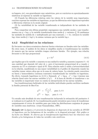 4.4. TRANSFORMACIONES NO LINEALES 119
en hogares, etc), son generalmente muy asimétricas, pero se convierten en aproximadamente
simétricas al expresar la variable en logaritmos.
(2) Cuando las diferencias relativas entre los valores de la variable sean importantes,
conviene expresar las variables en logaritmos, ya que las diferencias entre logaritmos equivalen
a diferencias relativas en la escala original.
(3) La variabilidad de las variable transformada es independiente de las unidades de
medida.
Para comprobar esta última propiedad, supongamos una variable escalar x que transfor-
mamos con y = log x y la variable transformada tiene media y y varianza s2
y. Si cambiamos
las unidades de medida de x multiplicando por una constante, z = kx, entonces la variable
logz tiene media y + log k y la misma varianza que la variable log x.
4.4.2 Simplicidad en las relaciones
Es frecuente con datos económicos observar fuertes relaciones no lineales entre las variables.
En estos casos, el análisis de los datos se simpliÞca mucho si transformamos las variables
de manera que las nuevas variables tengan relaciones lineales. Por ejemplo, una relación
frecuente es del tipo proporcional
y = kxb
(4.11)
que implica que si la variable x aumenta en una unidad la variable y aumenta (supuesto b > 0)
una cantidad que depende del valor de x, pero el incremento proporcional de y cuando x
aumenta un 1% es constante e igual al b%. Esta relación suele ir unida a heterocedasticidad
en la relación, manifestada en una mayor variabilidad en el gráÞco de dispersión cuando las
variables toman valores altos que en la zona de valores bajos. La relación puede convertirse
en lineal y homocedástica (varianza constante) transformando las variables en logaritmos.
En efecto, tomando logaritmos en (4.11) y llamando y∗
= log y, x∗
= log x tenemos una
relación lineal entre las nuevas variables (x∗
y∗
). A la hora de decidir si transformar o no
las variables es importante tener en cuenta la interpretación de las nuevas variables.
Las transformaciones habituales de las variables individuales pueden escribirse mediante
la familia potencial de Box-Cox:
y(λ)
=
xλ
− 1
λ
, para λ 6= 0
y(λ)
= log x, para λ = 0.
Un estudio más detallado de esta transformación incluyendo la estimación del parámetro λ
se realizará en el capítulo 10. La transformación puede extenderse para tratar de transformar
conjuntamente el vector de variables para que todas las distribuciones conjuntas de grupos
de variables sean simétricas. (vease Gnanadesikan, 1997).
Ejemplo 4.8 La Þgura 4.11 presenta los diagramas de dispersión de las variables de INVES
en logaritmos con los histogramas de las variables en la diagonal principal. Este gráÞco se
ha hecho con Matlab. Se observa que la transformación logarítmica hace las relaciones más
lineales y los histogramas de todas las variables más simétricos.
 