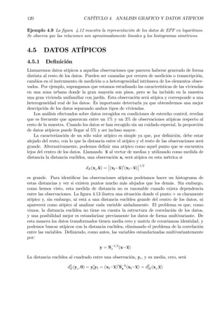 120 CAPÍTULO 4. ANALISIS GRAFICO Y DATOS ATIPICOS
Ejemplo 4.9 La Þgura 4.12 muestra la representación de los datos de EPF en logaritmos.
Se observa que las relaciones son aproximadamente lineales y los histogramas simétricos.
4.5 DATOS ATÍPICOS
4.5.1 DeÞnición
Llamaremos datos atípicos a aquellas observaciones que parecen haberse generado de forma
distinta al resto de los datos. Pueden ser causadas por errores de medición o transcripción,
cambios en el instrumento de medición o a heterogeneidad intrínseca de los elementos obser-
vados. Por ejemplo, supongamos que estamos estudiando las características de las viviendas
en una zona urbana donde la gran mayoría son pisos, pero se ha incluido en la muestra
una gran vivienda unifamiliar con jardín. Esta observación será atípica y corresponde a una
heterogeneidad real de los datos. Es importante detectarla ya que obtendremos una mejor
descripción de los datos separando ambos tipos de viviendas.
Los análisis efectuados sobre datos recogidos en condiciones de estrecho control, revelan
que es frecuente que aparezcan entre un 1% y un 3% de observaciones atípicas respecto al
resto de la muestra. Cuando los datos se han recogido sin un cuidado especial, la proporción
de datos atípicos puede llegar al 5% y ser incluso mayor.
La caracterización de un sólo valor atípico es simple ya que, por deÞnición, debe estar
alejado del resto, con lo que la distancia entre el atípico y el resto de las observaciones será
grande. Alternativamente, podemos deÞnir una atípico como aquel punto que se encuentra
lejos del centro de los datos. Llamando x al vector de medias y utilizando como medida de
distancia la distancia euclídea, una observación xi será atípica en esta métrica si
dE(xi,x) =
£
(xi−x)0
(xi−x)
¤1/2
es grande. Para identiÞcar las observaciones atípicas podríamos hacer un histograma de
estas distancias y ver si existen puntos mucho más alejados que los demás. Sin embargo,
como hemos visto, esta medida de distancia no es razonable cuando exista dependencia
entre las observaciones. La Þgura 4.13 ilustra una situación donde el punto + es claramente
atípico y, sin embargo, ni está a una distancia euclídea grande del centro de los datos, ni
aparecerá como atípico al analizar cada variable aisladamente. El problema es que, como
vimos, la distancia euclídea no tiene en cuenta la estructura de correlación de los datos,
y una posibilidad mejor es estandarizar previamente los datos de forma multivariante. De
esta manera los datos transformados tienen media cero y matriz de covarianzas identidad, y
podemos buscar atípicos con la distancia euclídea, eliminando el problema de la correlación
entre las variables. DeÞniendo, como antes, las variables estandarizadas multivariantemente
por:
y = S−1/2
x (x−x)
La distancia euclídea al cuadrado entre una observación, yi, y su media, cero, será
d2
E(yi, 0) = y0
iyi = (xi−x)0
S−1
x (xi−x) = d2
M (xi,x)
 