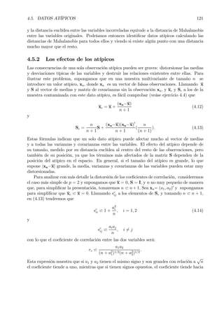 4.5. DATOS ATÍPICOS 121
y la distancia euclídea entre las variables incorreladas equivale a la distancia de Mahalanobis
entre las variables originales. Podríamos entonces identiÞcar datos atípicos calculando las
distancias de Mahalanobis para todos ellos y viendo si existe algún punto con una distancia
mucho mayor que el resto.
4.5.2 Los efectos de los atípicos
Las consecuencias de una sola observación atípica pueden ser graves: distorsionar las medias
y desviaciones típicas de las variables y destruir las relaciones existentes entre ellas. Para
ilustrar este problema, supongamos que en una muestra multivariante de tamaño n se
introduce un valor atípico, xa, donde xa es un vector de falsas observaciones. Llamando x
y S al vector de medias y matriz de covarianzas sin la observación xa, y xc y Sc a los de la
muestra contaminada con este dato atípico, es fácil comprobar (veáse ejercicio 4.4) que
xc = x +
(xa−x)
n + 1
(4.12)
y
Sc =
n
n + 1
S +
(xa−x)(xa−x)0
n + 1
(
n
(n + 1)
). (4.13)
Estas fórmulas indican que un solo dato atípico puede afectar mucho al vector de medias
y a todas las varianzas y covarianzas entre las variables. El efecto del atípico depende de
su tamaño, medido por su distancia euclídea al centro del resto de las observaciones, pero
también de su posición, ya que los términos más afectados de la matriz S dependen de la
posición del atípico en el espacio. En general, si el tamaño del atípico es grande, lo que
supone |xa−x| grande, la media, varianzas y covarianzas de las variables pueden estar muy
distorsionadas.
Para analizar con más detalle la distorsión de los coeÞcientes de correlación, consideremos
el caso más simple de p = 2 y supongamos que x = 0, S = I, y n no muy pequeño de manera
que, para simpliÞcar la presentación, tomaremos n w n+1. Sea xa= (a1, a2)0
y supongamos
para simpliÞcar que xc w x = 0. Llamando sc
ij a los elementos de Sc y tomando n w n + 1,
en (4.13) tendremos que
sc
ii w 1 +
a2
i
n
, i = 1, 2 (4.14)
y
sc
ij w
aiaj
n
, i 6= j
con lo que el coeÞciente de correlación entre las dos variables será:
rc w
a1a2
(n + a2
1)1/2(n + a2
2)1/2
.
Esta expresión muestra que si a1 y a2 tienen el mismo signo y son grandes con relación a
√
n
el coeÞciente tiende a uno, mientras que si tienen signos opuestos, el coeÞciente tiende hacia
 