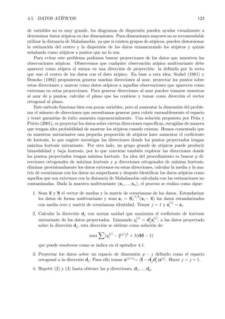 4.5. DATOS ATÍPICOS 123
de variables no es muy grande, los diagramas de dispersión pueden ayudar visualmente a
determinar datos atípicos en dos dimensiones. Para dimensiones mayores no es recomendable
utilizar la distancia de Mahalanobis, ya que si existen grupos de atípicos, pueden distorsionar
la estimación del centro y la dispersión de los datos enmascarando los atípicos y quizás
señalando como atípicos a puntos que no lo son.
Para evitar este problema podemos buscar proyecciones de los datos que muestren las
observaciones atípicas. Observemos que cualquier observación atípica multivariante debe
aparecer como atípica al menos en una dirección de proyección: la deÞnida por la recta
que une el centro de los datos con el dato atípico. En base a esta idea, Stahel (1981) y
Donoho (1982) propusieron generar muchas direcciones al azar, proyectar los puntos sobre
estas direcciones y marcar como datos atípicos a aquellas observaciones que aparecen como
extremas en estas proyecciones. Para generar direcciones al azar pueden tomarse muestras
al azar de p puntos, calcular el plano que las contiene y tomar como dirección el vector
ortogonal al plano.
Este método funciona bien con pocas variables, pero al aumentar la dimensión del proble-
ma el número de direcciones que necesitamos generar para cubrir razonablemente el espacio
y tener garantías de éxito aumenta exponencialmente. Una solución propuesta por Peña y
Prieto (2001), es proyectar los datos sobre ciertas direcciones especíÞcas, escogidas de manera
que tengan alta probabilidad de mostrar los atipicos cuando existan. Hemos comentado que
en muestras univariantes una pequeña proporción de atípicos hace aumentar el coeÞciente
de kurtosis, lo que sugiere investigar las direcciones donde los puntos proyectados tengan
máxima kurtosis univariante. Por otro lado, un grupo grande de atípicos puede producir
bimodalidad y baja kurtosis, por lo que conviene también explorar las direcciones donde
los puntos proyectados tengan mínima kurtosis. La idea del procedimiento es buscar p di-
recciones ortogonales de máxima kurtosis y p direcciones ortogonales de mínima kurtosis,
eliminar provisionalmente los datos extremos en estas direcciones, calcular la media y la ma-
triz de covarianzas con los datos no sospechosos y después identiÞcar los datos atípicos como
aquellos que son extremos con la distancia de Mahalanobis calculada con las estimaciones no
contaminadas. Dada la muestra multivariante (x1, ..., xn), el proceso se realiza como sigue:
1. Sean x y S el vector de medias y la matriz de covarianzas de los datos. Estandarizar
los datos de forma multivariante y sean zi = S
−1/2
x (xi− x) los datos estandarizados
con media cero y matriz de covarianzas identidad. Tomar j = 1 y z
(1)
i = zi.
2. Calcular la dirección dj con norma unidad que maximiza el coeÞciente de kurtosis
univariante de los datos proyectados. Llamando y
(j)
i = d0
jz
(j)
i , a las datos proyectado
sobre la dirección dj, esta dirección se obtiene como solución de:
max
X
(y
(j)
i − y(j)
)4
+ λ(d´d − 1)
que puede resolverse como se indica en el apéndice 4.1.
3. Proyectar los datos sobre un espacio de dimensión p − j deÞnido como el espacio
ortogonal a la dirección dj. Para ello tomar z(j+1)
= (I − djd0
j)z(j)
. Hacer j = j + 1.
4. Repetir (2) y (3) hasta obtener las p direcciones, d1, ..., dp.
 