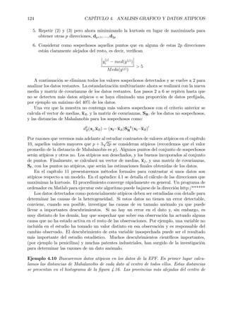 124 CAPÍTULO 4. ANALISIS GRAFICO Y DATOS ATIPICOS
5. Repetir (2) y (3) pero ahora minimizando la kurtosis en lugar de maximizarla para
obtener otras p direcciones, dp+1, ..., d2p
6. Considerar como sospechosos aquellos puntos que en alguna de estas 2p direcciones
están claramente alejados del resto, es decir, veriÞcan
¯
¯
¯y
(j)
i − med(y(j)
)
¯
¯
¯
Meda(y(j))
> 5
A continuación se eliminan todos los valores sospechosos detectados y se vuelve a 2 para
analizar los datos restantes. La estandarización multivariante ahora se realizará con la nueva
media y matriz de covarianzas de los datos restantes. Los pasos 2 a 6 se repiten hasta que
no se detecten más datos atípicos o se haya eliminado una proporción de datos preÞjada,
por ejemplo un máximo del 40% de los datos.
Una vez que la muestra no contenga más valores sospechosos con el criterio anterior se
calcula el vector de medias, xR, y la matriz de covarianzas, SR, de los datos no sospechosos,
y las distancias de Mahalanobis para los sospechosos como:
d2
R(xi,xR) = (xi−xR)S−1
R (xi−xR)0
Por razones que veremos más adelante al estudiar contrastes de valores atípicos en el capítulo
10, aquellos valores mayores que p + 3
√
2p se consideran atípicos (recordemos que el valor
promedio de la distancia de Mahalanobis es p). Algunos puntos del conjunto de sospechosos
serán atípicos y otros no. Los atípicos son desechados, y los buenos incoporados al conjunto
de puntos. Finalmente, se calculará un vector de medias, xf , y una matriz de covarianzas,
Sf , con los puntos no atípicos, que serán las estimaciones Þnales obtenidas de los datos.
En el capítulo 11 presentaremos métodos formales para contrastar si unos datos son
atípicos respecto a un modelo. En el apéndice 4.1 se detalla el cálculo de las direcciones que
maximizan la kurtosis. El procedimiento converge rápidamente en general. Un programa de
ordenador en Matlab para ejecutar este algoritmo puede bajarse de la dirección http:/******
Los datos detectados como potencialmente atípicos deben ser estudiadas con detalle para
determinar las causas de la heterogeneidad. Si estos datos no tienen un error detectable,
conviene, cuando sea posible, investigar las causas de su tamaño anómalo ya que puede
llevar a importantes descubrimientos. Si no hay un error en el dato y, sin embargo, es
muy distinto de los demás, hay que sospechar que sobre esa observación ha actuado alguna
causa que no ha estado activa en el resto de las observaciones. Por ejemplo, una variable no
incluída en el estudio ha tomado un valor distinto en esa observación y es responsable del
cambio observado. El descubrimiento de esta variable insospechada puede ser el resultado
más importante del estudio estadístico. Muchos descubrimientos cientíÞcos importantes,
(por ejemplo la penicilina) y muchas patentes industriales, han surgido de la investigación
para determinar las razones de un dato anómalo.
Ejemplo 4.10 Buscaremos datos atípicos en los datos de la EPF. En primer lugar calcu-
lamos las distancias de Mahalanobis de cada dato al centro de todos ellos. Estas distancias
se presentan en el histograma de la Þgura 4.16. Las provincias más alejadas del centro de
 