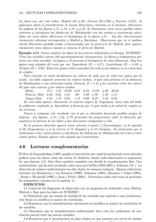 4.6. LECTURAS COMPLEMENTARIAS 125
los datos son, por este orden, Madrid (D=4.29), Gerona (D=3.98) y Navarra (3.97). Si
aplicamos ahora el procedimiento de buscar direcciones extremas en la kurtosis, obtenemos
los gráÞcos de las Þguras 4.17, 4.18, 4.19 y 4.20. Si eliminamos estos nueve posibles datos
extremos y calculamos las distancias de Mahalanobis con las medias y covarianzas calcu-
ladas sin estos datos obtenemos el histograma de la Þgura 4.21 . Las dos observaciones
claramente extremas corresponden a Madrid y Barcelona. Observemos que en el análisis
inicial Barcelona quedaba oculta (enmascarada) por la presencia de Madrid, pero aparece
claramente como atípica cuando se elimina el efecto de Madrid.
Ejemplo 4.11 Vamos analizar los datos de los sectores industriales en Europa. EUROSEC.
Como las variables suman 100 aproximadamente eliminaremos la última y trabajaremos por
tanto con ocho variables. La Þgura 4.22 presenta el histograma de estas distancias. Hay tres
países muy alejados del resto que son Yugoeslavia (D = 4.17), Luxemburgo (D = 4.16) y
Turquía (D = 4.02). Estos tres países están separados del resto y son atípicos en su estructura
de empleo.
Para entender la razón dividiremos los valores de cada uno de estos tres países por la
media. La tabla siguiente presenta los valores medios, el país más próximo en la distancia
de Mahalanobis a esta estructura media (Francia, D = 1.4) y los cocientes entre los valores
del país más extremo y los valores medios.
Media 19.1 1.25 27.00 0.91 8.16 12.95 4.00 20.02
Francia /Med 0.56 0.64 1.01 .99 1.09 1.30 1.50 1.13
Yugoes/Med 2.54 1.19 0.62 1.21 0.60 0.49 2.82 0.26
En esta tabla aparece claramente el carácter atípico de Yugoslavia: tiene más del doble
de población empleada en Agricultura y Þnanzas que el país medio y la mitad de empleo en
los servicios.
Vamos a comparar este resultado con el que se obtendría buscando posibles grupos de
atípicos. Las Þguras 4.23, 4.24, y ?? presentan las proyecciones sobre la dirección que
maximiza la kurtosis de los datos y dos direcciones ortogonales a ella.
En la primera dirección aparece como extremo el punto 7 (Luxemburgo), en la segunda
el 26 (Yugoeslavia) y en la tercera el 15 (España) y el 18 (Turquía). Es interesante que si
eliminamos estos cuatro puntos y calculamos las distancias de Mahalanobis del resto a estos
cuatro países, España aparece más alejada que Luxemburgo.
4.6 Lecturas complementarias
El libro de Gnanadesikan (1997) amplía el material de este capítulo incluyendo otros métodos
gráÞcos para los datos, como las curvas de Andrews, donde cada observación se representa
for una función f(t). Este libro también considera con detalle la transformación Box- Cox
multivariante, que ha sido estudiada, entre otros por Velilla (1993,1995) y Atkinson (19 ). La
detección de atípicos multivariantes ha sido objeto de numeros trabajos. Algunas referencias
recientes son Rousseeuw y van Zomeren (1990), Atkinson (1994), Maronna y Yohai (1995),
, Rocke y Woodruﬀ (1996) y Juan y Prieto (2001). Volveremos sobre este tema al presentar
los estimadores robustos en el capítulo 11.
EJERCICIOS
4.1 Construir los diagramas de dispersión con un programa de ordenador como Matlab,
Minitab o Spss para los datos de EUROSEC.
4.2 Demostrar que un cambio de medida de las variables que equivale a una transforma-
ción lineal no modiÞca su matriz de correlación.
4.3 Demostrar que la estandarización univariante no modiÞca la matriz de correlación de
las variables.
4.3 Demostrar que la estandarización multivariante hace cero los coeÞcientes de cor-
relación parcial entre las nuevas variables.
4.4 Demostrar que si introducimos un dato atípico en una muestra con vector de medias
 
