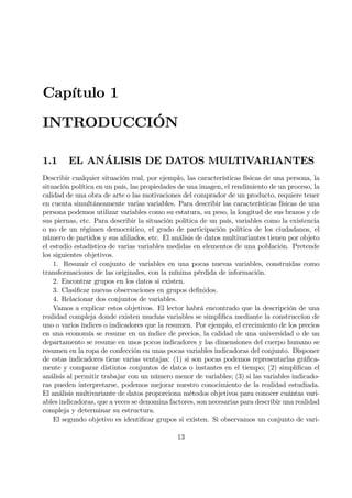 Capítulo 1
INTRODUCCIÓN
1.1 EL ANÁLISIS DE DATOS MULTIVARIANTES
Describir cualquier situación real, por ejemplo, las características físicas de una persona, la
situación política en un país, las propiedades de una imagen, el rendimiento de un proceso, la
calidad de una obra de arte o las motivaciones del comprador de un producto, requiere tener
en cuenta simultáneamente varias variables. Para describir las características físicas de una
persona podemos utilizar variables como su estatura, su peso, la longitud de sus brazos y de
sus piernas, etc. Para describir la situación política de un país, variables como la existencia
o no de un régimen democrático, el grado de participación política de los ciudadanos, el
número de partidos y sus aÞliados, etc. El análisis de datos multivariantes tienen por objeto
el estudio estadístico de varias variables medidas en elementos de una población. Pretende
los siguientes objetivos.
1. Resumir el conjunto de variables en una pocas nuevas variables, construidas como
transformaciones de las originales, con la mínima pérdida de información.
2. Encontrar grupos en los datos si existen.
3. ClasiÞcar nuevas observaciones en grupos deÞnidos.
4. Relacionar dos conjuntos de variables.
Vamos a explicar estos objetivos. El lector habrá encontrado que la descripción de una
realidad compleja donde existen muchas variables se simpliÞca mediante la construccíon de
uno o varios índices o indicadores que la resumen. Por ejemplo, el crecimiento de los precios
en una economía se resume en un índice de precios, la calidad de una universidad o de un
departamento se resume en unos pocos indicadores y las dimensiones del cuerpo humano se
resumen en la ropa de confección en unas pocas variables indicadoras del conjunto. Disponer
de estas indicadores tiene varias ventajas: (1) si son pocas podemos representarlas gráÞca-
mente y comparar distintos conjuntos de datos o instantes en el tiempo; (2) simpliÞcan el
análisis al permitir trabajar con un número menor de variables; (3) si las variables indicado-
ras pueden interpretarse, podemos mejorar nuestro conocimiento de la realidad estudiada.
El análisis multivariante de datos proporciona métodos objetivos para conocer cuántas vari-
ables indicadoras, que a veces se denomina factores, son necesarias para describir una realidad
compleja y determinar su estructura.
El segundo objetivo es identiÞcar grupos si existen. Si observamos un conjunto de vari-
13
 
