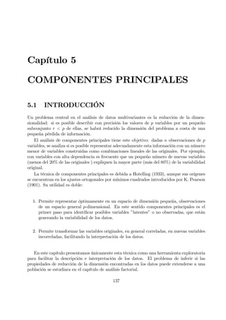 Capítulo 5
COMPONENTES PRINCIPALES
5.1 INTRODUCCIÓN
Un problema central en el análisis de datos multivariantes es la reducción de la dimen-
sionalidad: si es posible describir con precisión los valores de p variables por un pequeño
subconjunto r < p de ellas, se habrá reducido la dimensión del problema a costa de una
pequeña pérdida de información.
El análisis de componentes principales tiene este objetivo: dadas n observaciones de p
variables, se analiza si es posible representar adecuadamente esta información con un número
menor de variables construidas como combinaciones lineales de las originales. Por ejemplo,
con variables con alta dependencia es frecuente que un pequeño número de nuevas variables
(menos del 20% de las originales ) expliquen la mayor parte (más del 80%) de la variabilidad
original.
La técnica de componentes principales es debida a Hotelling (1933), aunque sus orígenes
se encuentran en los ajustes ortogonales por mínimos cuadrados introducidos por K. Pearson
(1901). Su utilidad es doble:
1. Permite representar óptimamente en un espacio de dimensión pequeña, observaciones
de un espacio general p-dimensional. En este sentido componentes principales es el
primer paso para identiÞcar posibles variables ”latentes” o no observadas, que están
generando la variabilidad de los datos.
2. Permite transformar las variables originales, en general correladas, en nuevas variables
incorreladas, facilitando la interpretación de los datos.
En este capítulo presentamos únicamente esta técnica como una herramienta exploratoria
para facilitar la descripción e interpretación de los datos. El problema de inferir si las
propiedades de reducción de la dimensión encontradas en los datos puede extenderse a una
población se estudiara en el capítulo de análisis factorial.
137
 