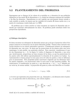 138 CAPÍTULO 5. COMPONENTES PRINCIPALES
5.2 PLANTEAMIENTO DEL PROBLEMA
Supongamos que se dispone de los valores de p-variables en n elementos de una población
dispuestos en una matriz X de dimensiones n×p, donde las columnas contienen las variables
y las Þlas los elementos. Supondremos en este capítulo que previamente hemos restado a
cada variable su media, de manera que las variables de la matriz X tienen media cero y su
matriz de covarianzas vendrá dada por 1/n X0
X.
El problema que se desea resolver es cómo encontrar un espacio de dimensión más re-
ducida que represente adecuadamente los datos. El problema puede abordarse desde tres
perspectivas equivalentes.
a) Enfoque descriptivo
Se desea encontrar un subespacio de dimensión menor que p tal que al proyectar sobre él los
puntos conserven su estructura con la menor distorsión posible. Veamos cómo convertir esta
noción intuitiva en un criterio matemático operativo. Consideremos primero un subespacio
de dimensión uno, una recta. Se desea que las proyecciones de los puntos sobre esta recta
mantengan, lo más posible, sus posiciones relativas. Para concretar, consideremos el caso
de dos dimensiones (p = 2). La Þgura 5.1 indica el diagrama de dispersión y una recta
que, intuitivamente, proporciona un buen resumen de los datos, ya que las proyecciones de
los puntos sobre ella indican aproximadamente la situación de los puntos en el plano. La
representación es buena porque la recta pasa cerca de todos los puntos y estos se deforman
poco al proyectarlos. Esta propiedad puede concretarse exigiendo que las distancias entre
los puntos originales y sus proyecciones sobre la recta sean lo más pequeñas posibles. En
consecuencia, si consideramos un punto xi y una dirección a1 = (a11, ..., a1p)0
, deÞnida por
un vector a1 de norma unidad, la proyección del punto xi sobre esta dirección es el escalar:
zi = a11xi1 + . . . + a1pxip = a0
1xi (5.1)
y el vector que representa esta proyección será zia1. Llamando ri a la distancia entre el punto
xi, y su proyección sobre la dirección a1, este criterio implica:
minimizar
nX
i=1
r2
i =
nX
i=1
|xi − zia1|2
, (5.2)
donde |u| es la norma euclídea o módulo del vector u.
 