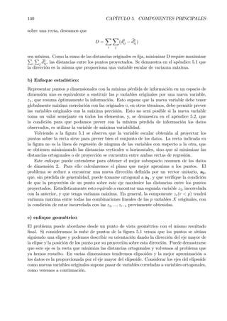 140 CAPÍTULO 5. COMPONENTES PRINCIPALES
sobre una recta, deseamos que
D =
X
i
X
j
(d2
ij − bd2
ij)
sea mínima. Como la suma de las distancias originales es Þja, minimizar D require maximizarP
i
P
j
bd2
ij, las distancias entre los puntos proyectados. Se demuestra en el apéndice 5.1 que
la dirección es la misma que proporciona una variable escalar de varianza máxima.
b) Enfoque estadístico:
Representar puntos p dimensionales con la mínima pérdida de información en un espacio de
dimensión uno es equivalente a sustituir las p variables originales por una nueva variable,
z1, que resuma óptimamente la información. Esto supone que la nueva variable debe tener
globalmente máxima correlación con las originales o, en otros términos, debe permitir prever
las variables originales con la máxima precisión. Esto no será posible si la nueva variable
toma un valor semejante en todos los elementos, y, se demuestra en el apéndice 5.2, que
la condición para que podamos prever con la mínima pérdida de información los datos
observados, es utilizar la variable de máxima variabilidad.
Volviendo a la Þgura 5.1 se observa que la variable escalar obtenida al proyectar los
puntos sobre la recta sirve para prever bien el conjunto de los datos. La recta indicada en
la Þgura no es la línea de regresión de ninguna de las variables con respecto a la otra, que
se obtienen minimizando las distancias verticales u horizontales, sino que al minimizar las
distancias ortogonales o de proyección se encuentra entre ambas rectas de regresión.
Este enfoque puede extenderse para obtener el mejor subespacio resumen de los datos
de dimensión 2. Para ello calcularemos el plano que mejor aproxima a los puntos. El
problema se reduce a encontrar una nueva dirección deÞnida por un vector unitario, a2,
que, sin pérdida de generalidad, puede tomarse ortogonal a a1, y que veriÞque la condición
de que la proyección de un punto sobre este eje maximice las distancias entre los puntos
proyectados. Estadísticamente esto equivale a encontrar una segunda variable z2, incorrelada
con la anterior, y que tenga varianza máxima. En general, la componente zr(r < p) tendrá
varianza máxima entre todas las combinaciones lineales de las p variables X originales, con
la condición de estar incorrelada con las z1, ..., zr−1 previamente obtenidas.
c) enfoque geométrico
El problema puede abordarse desde un punto de vista geométrico con el mismo resultado
Þnal. Si consideramos la nube de puntos de la Þgura 5.1 vemos que los puntos se sitúan
siguiendo una elipse y podemos describir su orientación dando la dirección del eje mayor de
la elipse y la posición de los punto por su proyección sobre esta dirección. Puede demostrarse
que este eje es la recta que minimiza las distancias ortogonales y volvemos al problema que
ya hemos resuelto. En varias dimensiones tendremos elipsoides y la mejor aproximación a
los datos es la proporcionada por el eje mayor del elipsoide. Considerar los ejes del elipsoide
como nuevas variables originales supone pasar de variables correladas a variables ortogonales,
como veremos a continuación.
 