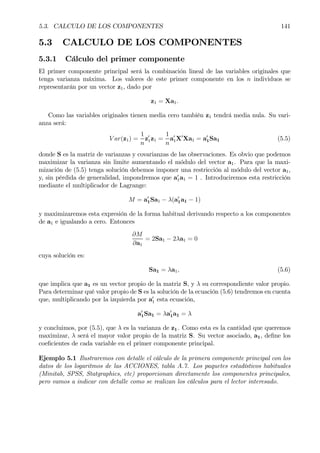 5.3. CALCULO DE LOS COMPONENTES 141
5.3 CALCULO DE LOS COMPONENTES
5.3.1 Cálculo del primer componente
El primer componente principal será la combinación lineal de las variables originales que
tenga varianza máxima. Los valores de este primer componente en los n individuos se
representarán por un vector z1, dado por
z1 = Xa1.
Como las variables originales tienen media cero también z1 tendrá media nula. Su vari-
anza será:
V ar(z1) =
1
n
z0
1z1 =
1
n
a0
1X0
Xa1 = a0
1Sa1 (5.5)
donde S es la matriz de varianzas y covarianzas de las observaciones. Es obvio que podemos
maximizar la varianza sin limite aumentando el módulo del vector a1. Para que la maxi-
mización de (5.5) tenga solución debemos imponer una restricción al módulo del vector a1,
y, sin pérdida de generalidad, impondremos que a0
1a1 = 1 . Introduciremos esta restricción
mediante el multiplicador de Lagrange:
M = a0
1Sa1 − λ(a0
1a1 − 1)
y maximizaremos esta expresión de la forma habitual derivando respecto a los componentes
de a1 e igualando a cero. Entonces
∂M
∂a1
= 2Sa1 − 2λa1 = 0
cuya solución es:
Sa1 = λa1, (5.6)
que implica que a1 es un vector propio de la matriz S, y λ su correspondiente valor propio.
Para determinar qué valor propio de S es la solución de la ecuación (5.6) tendremos en cuenta
que, multiplicando por la izquierda por a0
1 esta ecuación,
a0
1Sa1 = λa0
1a1 = λ
y concluimos, por (5.5), que λ es la varianza de z1. Como esta es la cantidad que queremos
maximizar, λ será el mayor valor propio de la matriz S. Su vector asociado, a1, deÞne los
coeÞcientes de cada variable en el primer componente principal.
Ejemplo 5.1 Ilustraremos con detalle el cálculo de la primera componente principal con los
datos de los logaritmos de las ACCIONES, tabla A.7. Los paquetes estadísticos habituales
(Minitab, SPSS, Statgraphics, etc) proporcionan directamente los componentes principales,
pero vamos a indicar con detalle como se realizan los cálculos para el lector interesado.
 