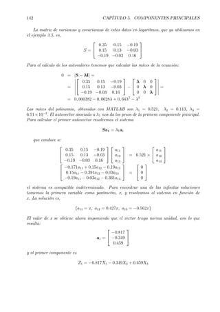 142 CAPÍTULO 5. COMPONENTES PRINCIPALES
La matriz de varianzas y covarianzas de estos datos en logaritmos, que ya utilizamos en
el ejemplo 3.5, es,
S =


0.35 0.15 −0.19
0.15 0.13 −0.03
−0.19 −0.03 0.16


Para el cálculo de los autovalores tenemos que calcular las raíces de la ecuación:
0 = |S − λI| =
=
¯
¯
¯
¯
¯
¯


0.35 0.15 −0.19
0.15 0.13 −0.03
−0.19 −0.03 0.16

 −


λ 0 0
0 λ 0
0 0 λ


¯
¯
¯
¯
¯
¯
=
= 0, 000382 − 0, 0628λ + 0, 64λ2
− λ3
Las raíces del polinomio, obtenidas con MATLAB son λ1 = 0.521, λ2 = 0.113, λ3 =
6.51×10−3
. El autovector asociado a λ1 nos da los pesos de la primera componente principal.
Para calcular el primer autovector resolvemos el sistema
Sa1 = λ1a1
que conduce a:


0.35 0.15 −0.19
0.15 0.13 −0.03
−0.19 −0.03 0.16




a11
a12
a13

 = 0.521 ×


a11
a12
a13




−0.171a11 + 0.15a12 − 0.19a13
0.15a11 − 0.391a12 − 0.03a13
−0.19a11 − 0.03a12 − 0.361a13

 =


0
0
0


el sistema es compatible indeterminado. Para encontrar una de las inÞnitas soluciones
tomemos la primera variable como parámetro, x, y resolvamos el sistema en función de
x. La solución es,
{a11 = x, a12 = 0.427x, a13 = −0.562x}
El valor de x se obtiene ahora imponiendo que el vector tenga norma unidad, con lo que
resulta:
a1 =


−0.817
−0.349
0.459


y el primer componente es
Z1 = −0.817X1 − 0.349X2 + 0.459X3
 