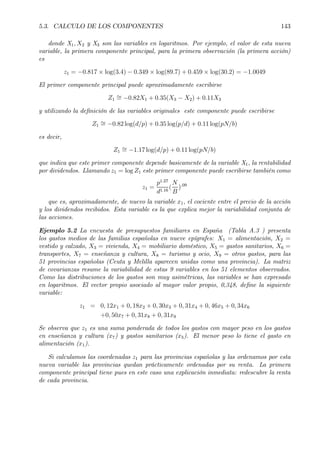 5.3. CALCULO DE LOS COMPONENTES 143
donde X1, X2 y X3 son las variables en logaritmos. Por ejemplo, el valor de esta nueva
variable, la primera componente principal, para la primera observación (la primera acción)
es
z1 = −0.817 × log(3.4) − 0.349 × log(89.7) + 0.459 × log(30.2) = −1.0049
El primer componente principal puede aproximadamente escribirse
Z1
∼= −0.82X1 + 0.35(X3 − X2) + 0.11X3
y utilizando la deÞnición de las variables originales este componente puede escribirse
Z1
∼= −0.82 log(d/p) + 0.35 log(p/d) + 0.11 log(pN/b)
es decir,
Z1
∼= −1.17 log(d/p) + 0.11 log(pN/b)
que indica que este primer componente depende basicamente de la variable X1, la rentabilidad
por dividendos. Llamando z1 = log Z1 este primer componente puede escribirse también como
z1 =
p1.27
d1.16
(
N
B
).09
que es, aproximadamente, de nuevo la variable x1, el cociente entre el precio de la acción
y los dividendos recibidos. Esta variable es la que explica mejor la variabilidad conjunta de
las acciones.
Ejemplo 5.2 La encuesta de presupuestos familiares en España (Tabla A.3 ) presenta
los gastos medios de las familias españolas en nueve epígrafes: X1 = alimentación, X2 =
vestido y calzado, X3 = vivienda, X4 = mobiliario doméstico, X5 = gastos sanitarios, X6 =
transportes, X7 = enseñanza y cultura, X8 = turismo y ocio, X9 = otros gastos, para las
51 provincias españolas (Ceuta y Melilla aparecen unidas como una provincia). La matriz
de covarianzas resume la variabilidad de estas 9 variables en los 51 elementos observados.
Como las distribuciones de los gastos son muy asimétricas, las variables se han expresado
en logaritmos. El vector propio asociado al mayor valor propio, 0,348, deÞne la siguiente
variable:
z1 = 0, 12x1 + 0, 18x2 + 0, 30x3 + 0, 31x4 + 0, 46x5 + 0, 34x6
+0, 50x7 + 0, 31x8 + 0, 31x9
Se observa que z1 es una suma ponderada de todos los gastos con mayor peso en los gastos
en enseñanza y cultura (x7) y gastos sanitarios (x5). El menor peso lo tiene el gasto en
alimentación (x1).
Si calculamos las coordenadas z1 para las provincias españolas y las ordenamos por esta
nueva variable las provincias quedan prácticamente ordenadas por su renta. La primera
componente principal tiene pues en este caso una explicación inmediata: redescubre la renta
de cada provincia.
 
