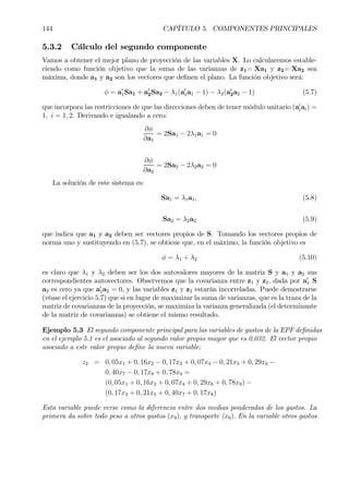 144 CAPÍTULO 5. COMPONENTES PRINCIPALES
5.3.2 Cálculo del segundo componente
Vamos a obtener el mejor plano de proyección de las variables X. Lo calcularemos estable-
ciendo como función objetivo que la suma de las varianzas de z1= Xa1 y z2= Xa2 sea
máxima, donde a1 y a2 son los vectores que deÞnen el plano. La función objetivo será:
φ = a0
1Sa1 + a0
2Sa2 − λ1(a0
1a1 − 1) − λ2(a0
2a2 − 1) (5.7)
que incorpora las restricciones de que las direcciones deben de tener módulo unitario (a0
iai) =
1, i = 1, 2. Derivando e igualando a cero:
∂φ
∂a1
= 2Sa1 − 2λ1a1 = 0
∂φ
∂a2
= 2Sa2 − 2λ2a2 = 0
La solución de este sistema es:
Sa1 = λ1a1, (5.8)
Sa2 = λ2a2 (5.9)
que indica que a1 y a2 deben ser vectores propios de S. Tomando los vectores propios de
norma uno y sustituyendo en (5.7), se obtiene que, en el máximo, la función objetivo es
φ = λ1 + λ2 (5.10)
es claro que λ1 y λ2 deben ser los dos autovalores mayores de la matriz S y a1 y a2 sus
correspondientes autovectores. Observemos que la covarianza entre z1 y z2, dada por a0
1 S
a2 es cero ya que a0
1a2 = 0, y las variables z1 y z2 estarán incorreladas. Puede demostrarse
(véase el ejercicio 5.7) que si en lugar de maximizar la suma de varianzas, que es la traza de la
matriz de covarianzas de la proyección, se maximiza la varianza generalizada (el determinante
de la matriz de covarianzas) se obtiene el mismo resultado.
Ejemplo 5.3 El segundo componente principal para las variables de gastos de la EPF deÞnidas
en el ejemplo 5.1 es el asociado al segundo valor propio mayor que es 0,032. El vector propio
asociado a este valor propio deÞne la nueva variable:
z2 = 0, 05x1 + 0, 16x2 − 0, 17x3 + 0, 07x4 − 0, 21x5 + 0, 29x6 −
0, 40x7 − 0, 17x8 + 0, 78x9 =
(0, 05x1 + 0, 16x2 + 0, 07x4 + 0, 29x6 + 0, 78x9) −
(0, 17x3 + 0, 21x5 + 0, 40x7 + 0, 17x8)
Esta variable puede verse como la diferencia entre dos medias ponderadas de los gastos. La
primera da sobre todo peso a otros gastos (x9), y transporte (x6). En la variable otros gastos
 