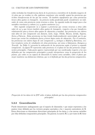 5.3. CALCULO DE LOS COMPONENTES 145
están incluidas las transferencias fuera de la provincia a miembros de la familia mayores de
14 años que no residan en ella, podemos conjeturar esta variable separa las provincias que
reciben transferencias de las que las envian. Es también signiÞcativo que estas provincias
tienen altos gastos en transporte. La primera media ponderada puede considerarse un indi-
cador de como esta provincia envía recursos a otras. La segunda media da mayor peso a las
variables enseñanza y cultura (x7) y gastos sanitarios (x5).
Este segundo componente va a separar a provincias que envian recursos a otras (alto
valor de x9) y que tienen también altos gastos de transporte, respecto a las que transÞeren
relativamente poco y tienen altos gastos de educación y sanidad. Las provincias con valores
más altos de este componente son Zamora, León, Lugo, Toledo, Huesca, Lérida, Segovia,
Soria y Palencia. Estas provincias no han tenido tradicionalmente universidad, por lo que
tienen que enviar los estudiantes fuera y tienen bajos costes de educación. Por el contrario,
las provincias con valores bajos de este componente z2 incluyen a Madrid y Barcelona, cen-
tros receptores netos de estudiantes de otras provincias, así como a Salamanca, Zaragoza y
Tenerife. La Tabla 5.1 presenta la ordenación de las provincias según el primer y segundo
componente. La Þgura ?? representa cada provincia en el plano de las dos primeras compo-
nentes principales. Cada punto aparece representado por sus coordenadas respecto a los ejes
deÞnidos por las componentes principales y puede interpretarse como la proyección de los
puntos, que están en un espacio de dimensión 9, tantos como variables, sobre el plano que
mejor mantiene sus distancias relativas, que es el deÞnido por las dos primeras componentes.
Proyección de los datos de la EPF sobre el plano deÞnido por las dos primeras componentes
principales
5.3.3 Generalización
Puede demostrarse análogamente que el espacio de dimensión r que mejor representa a los
puntos viene deÞnido por los vectores propios asociados a los r mayores autovalores de S.
Estas direcciones se denominan direcciones principales de los datos y a las nuevas variables
por ellas deÞnidas componentes principales. En general, la matriz X ( y por tanto la S) tiene
 