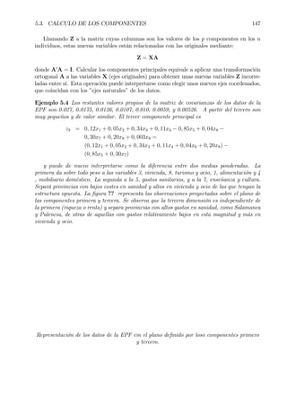 5.3. CALCULO DE LOS COMPONENTES 147
Llamando Z a la matriz cuyas columnas son los valores de los p componentes en los n
individuos, estas nuevas variables están relacionadas con las originales mediante:
Z = XA
donde A0
A = I. Calcular los componentes principales equivale a aplicar una transformación
ortogonal A a las variables X (ejes originales) para obtener unas nuevas variables Z incorre-
ladas entre sí. Esta operación puede interpretarse como elegir unos nuevos ejes coordenados,
que coincidan con los ”ejes naturales” de los datos.
Ejemplo 5.4 Los restantes valores propios de la matriz de covarianzas de los datos de la
EPF son 0.027, 0.0175, 0.0126, 0.0107, 0.010, 0.0059, y 0.00526. A partir del tercero son
muy pequeños y de valor similar. El tercer componente principal es
z3 = 0, 12x1 + 0, 05x2 + 0, 34x3 + 0, 11x4 − 0, 85x5 + 0, 04x6 −
0, 30x7 + 0, 20x8 + 0, 003x9 =
(0, 12x1 + 0, 05x2 + 0, 34x3 + 0, 11x4 + 0, 04x6 + 0, 20x8) −
(0, 85x5 + 0, 30x7)
y puede de nuevo interpretarse como la diferencia entre dos medias ponderadas. La
primera da sobre todo peso a las variables 3, vivienda, 8, turismo y ocio, 1, alimentación y 4
, mobiliario doméstico. La segunda a la 5, gastos sanitarios, y a la 7, enseñanza y cultura.
Separá provincias con bajos costes en sanidad y altos en vivienda y ocio de las que tengan la
estructura opuesta. La Þgura ?? representa las observaciones proyectadas sobre el plano de
las componentes primera y tercera. Se observa que la tercera dimensión es independiente de
la primera (riqueza o renta) y separa provincias con altos gastos en sanidad, como Salamanca
y Palencia, de otras de aquellas con gastos relativamente bajos en esta magnitud y más en
vivienda y ocio.
Representación de los datos de la EPF em el plano deÞnido por loso componentes primero
y tercero.
 