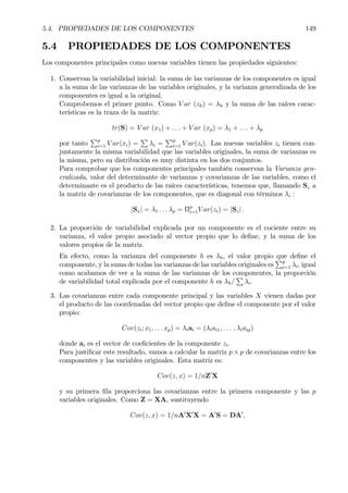 5.4. PROPIEDADES DE LOS COMPONENTES 149
5.4 PROPIEDADES DE LOS COMPONENTES
Los componentes principales como nuevas variables tienen las propiedades siguientes:
1. Conservan la variabilidad inicial: la suma de las varianzas de los componentes es igual
a la suma de las varianzas de las variables originales, y la varianza generalizada de los
componentes es igual a la original.
Comprobemos el primer punto. Como V ar (zh) = λh y la suma de las raíces carac-
terísticas es la traza de la matriz:
tr(S) = V ar (x1) + . . . + V ar (xp) = λ1 + . . . + λp
por tanto
Pp
i=1 V ar(xi) =
P
λi =
Pp
i=1 V ar(zi). Las nuevas variables zi tienen con-
juntamente la misma variabilidad que las variables originales, la suma de varianzas es
la misma, pero su distribución es muy distinta en los dos conjuntos.
Para comprobar que los componentes principales también conservan la Varianza gen-
eralizada, valor del determinante de varianzas y covarianzas de las variables, como el
determinante es el producto de las raíces características, tenemos que, llamando Sz a
la matriz de covarianzas de los componentes, que es diagonal con términos λi :
|Sx| = λ1 . . . λp = Πp
i=1V ar(zi) = |Sz| .
2. La proporción de variabilidad explicada por un componente es el cociente entre su
varianza, el valor propio asociado al vector propio que lo deÞne, y la suma de los
valores propios de la matriz.
En efecto, como la varianza del componente h es λh, el valor propio que deÞne el
componente, y la suma de todas las varianzas de las variables originales es
Pp
i=1 λi, igual
como acabamos de ver a la suma de las varianzas de los componentes, la proporción
de variabilidad total explicada por el componente h es λh/
P
λi.
3. Las covarianzas entre cada componente principal y las variables X vienen dadas por
el producto de las coordenadas del vector propio que deÞne el componente por el valor
propio:
Cov(zi; x1, . . . xp) = λiai = (λiai1, . . . , λiaip)
donde ai es el vector de coeÞcientes de la componente zi.
Para justiÞcar este resultado, vamos a calcular la matriz p × p de covarianzas entre los
componentes y las variables originales. Esta matriz es:
Cov(z, x) = 1/nZ0
X
y su primera Þla proporciona las covarianzas entre la primera componente y las p
variables originales. Como Z = XA, sustituyendo
Cov(z, x) = 1/nA0
X0
X = A0
S = DA0
,
 