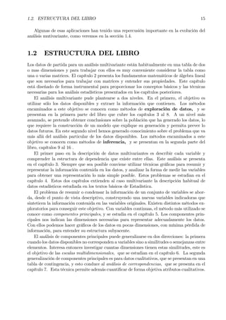 1.2. ESTRUCTURA DEL LIBRO 15
Algunas de esas aplicaciones han tenido una repercusión importante en la evolución del
análisis mutivariante, como veremos en la sección 1.4.
1.2 ESTRUCTURA DEL LIBRO
Los datos de partida para un análisis multivariante están habitualmente en una tabla de dos
o mas dimensiones y para trabajar con ellos es muy conveniente considerar la tabla como
una o varias matrices. El capítulo 2 presenta los fundamentos matemáticos de álgebra lineal
que son necesarios para trabajar con matrices y entender sus propiedades. Este capítulo
está diseñado de forma instrumental para proporcionar los conceptos básicos y las técnicas
necesarias para los análisis estadísticos presentados en los capítulos posteriores.
El análisis multivariante pude plantearse a dos niveles. En el primero, el objetivo es
utilizar sólo los datos disponibles y extraer la información que contienen. Los métodos
encaminados a este objetivo se conocen como métodos de exploración de datos, y se
presentan en la primera parte del libro que cubre los capítulos 3 al 8. A un nivel más
avanzado, se pretende obtener conclusiones sobre la población que ha generado los datos, lo
que requiere la construcción de un modelo que explique su generación y permita prever lo
datos futuros. En este segundo nivel hemos generado conocimiento sobre el problema que va
más allá del análisis particular de los datos disponibles. Los métodos encaminados a este
objetivo se conocen como métodos de inferencia, y se presentan en la segunda parte del
libro, capítulos 9 al 16 .
El primer paso en la descripción de datos multivariantes es describir cada variable y
comprender la estructura de dependencia que existe entre ellas. Este análisis se presenta
en el capítulo 3. Siempre que sea posible conviene utilizar técnicas gráÞcas para resumir y
representar la información contenida en los datos, y analizar la forma de medir las variables
para obtener una representación lo más simple posible. Estos problemas se estudian en el
capítulo 4. Estos dos capítulos extienden al caso multivariante la descripción habitual de
datos estadísticos estudiada en los textos básicos de Estadística.
El problema de resumir o condensar la información de un conjunto de variables se abor-
da, desde el punto de vista descriptivo, construyendo una nuevas variables indicadoras que
sinteticen la información contenida en las variables originales. Existen distintos métodos ex-
ploratorios para conseguir este objetivo. Con variables continuas, el método más utilizado se
conoce como componentes principales, y se estudia en el capítulo 5. Los componentes prin-
cipales nos indican las dimensiones necesarias para representar adecuadamente los datos.
Con ellos podemos hacer gráÞcos de los datos en pocas dimensiones, con mínima pérdida de
información, para entender su estructura subyacente.
El análisis de componentes principales puede generalizarse en dos direcciones: la primera
cuando los datos disponibles no corresponden a variables sino a similitudes o semejanzas entre
elementos. Interesa entonces investigar cuantas dimensiones tienen estas similitudes, este es
el objetivo de las escalas multidimensionales, que se estudian en el capítulo 6. La segunda
generalización de componentes principales es para datos cualitativos, que se presentan en una
tabla de contingencia, y esto conduce al análisis de correspondencias, que se presenta en el
capítulo 7. Esta técnica permite además cuantiÞcar de forma objetiva atributos cualitativos.
 