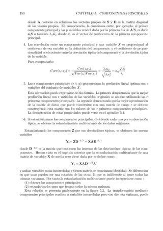 150 CAPÍTULO 5. COMPONENTES PRINCIPALES
donde A contiene en columnas los vectores propios de S y D es la matriz diagonal
de los valores propios. En consecuencia, la covarianza entre, por ejemplo, el primer
componente principal y las p variables vendrá dada por la primera Þla de A0
S, es decir
a0
1S o también λ1a0
1, donde a0
1 es el vector de coeÞcientes de la primera componente
principal.
4. Las correlación entre un componente principal y una variable X es proporcional al
coeÞciente de esa variable en la deÞnición del componente, y el coeÞciente de propor-
cionalidad es el cociente entre la desviación típica del componente y la desviación típica
de la variable.
Para comprobarlo:
Corr(zi; xj) =
Cov(zixj)
p
V ar(zi)V ar(xj)
=
λiaij
q
λis2
j
= aij
√
λi
sj
5. Las r componentes principales (r < p) proporcionan la predicción lineal óptima con r
variables del conjunto de variables X.
Esta aÞrmación puede expresarse de dos formas. La primera demostrando que la mejor
predicción lineal con r variables de las variables originales se obtiene utilizando las r
primeras componentes principales. La segunda demostrando que la mejor aproximación
de la matriz de datos que puede construirse con una matriz de rango r se obtiene
construyendo esta matriz con los valores de los r primeros componentes principales.
La demostración de estas propiedades puede verse en el apéndice 5.1.
6. Si estandarizamos los componentes principales, dividiendo cada uno por su desviación
típica, se obtiene la estandarización multivariante de los datos originales.
Estandarizando los componentes Z por sus desviaciónes típicas, se obtienen las nuevas
variables
Yc= ZD−1/2
= XAD−1/2
donde D−1/2
es la matriz que contienen las inversas de las desviaciónes típicas de las com-
ponentes. Hemos visto en el capítulo anterior que la estandarización multivariante de una
matriz de variables X de media cero viene dada por se deÞne como:
Ys = XAD−1/2
A0
y ambas variables están incorreladas y tienen matriz de covarianzas identidad. Se diferencian
en que unas pueden ser una rotación de las otras, lo que es indiferente al tener todas las
mismas varianzas. Por tanto,la estandarización multivariante puede interpretarse como :
(1) obtener los componentes principales;
(2) estandarizarlos para que tengan todos la misma varianza.
Esta relación se presenta gráÞcamente en la Þgura 5.2. La transformación mediante
componentes principales conduce a variables incorreladas pero con distinta varianza, puede
 