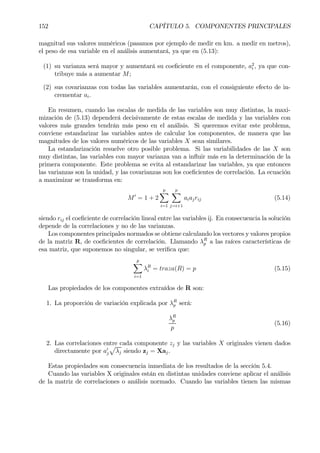 152 CAPÍTULO 5. COMPONENTES PRINCIPALES
magnitud sus valores numéricos (pasamos por ejemplo de medir en km. a medir en metros),
el peso de esa variable en el análisis aumentará, ya que en (5.13):
(1) su varianza será mayor y aumentará su coeÞciente en el componente, a2
i , ya que con-
tribuye más a aumentar M;
(2) sus covarianzas con todas las variables aumentarán, con el consiguiente efecto de in-
crementar ai.
En resumen, cuando las escalas de medida de las variables son muy distintas, la maxi-
mización de (5.13) dependerá decisivamente de estas escalas de medida y las variables con
valores más grandes tendrán más peso en el análisis. Si queremos evitar este problema,
conviene estandarizar las variables antes de calcular los componentes, de manera que las
magnitudes de los valores numéricos de las variables X sean similares.
La estandarización resuelve otro posible problema. Si las variabilidades de las X son
muy distintas, las variables con mayor varianza van a inßuir más en la determinación de la
primera componente. Este problema se evita al estandarizar las variables, ya que entonces
las varianzas son la unidad, y las covarianzas son los coeÞcientes de correlación. La ecuación
a maximizar se transforma en:
M0
= 1 + 2
pX
i=1
pX
j=i+1
aiajrij (5.14)
siendo rij el coeÞciente de correlación lineal entre las variables ij. En consecuencia la solución
depende de la correlaciones y no de las varianzas.
Los componentes principales normados se obtiene calculando los vectores y valores propios
de la matriz R, de coeÞcientes de correlación. Llamando λR
p a las raíces características de
esa matriz, que suponemos no singular, se veriÞca que:
p
X
i=1
λR
i = traza(R) = p (5.15)
Las propiedades de los componentes extraídos de R son:
1. La proporción de variación explicada por λR
p será:
λR
p
p
(5.16)
2. Las correlaciones entre cada componente zj y las variables X originales vienen dados
directamente por a0
j
p
λj siendo zj = Xaj.
Estas propiedades son consecuencia inmediata de los resultados de la sección 5.4.
Cuando las variables X originales están en distintas unidades conviene aplicar el análisis
de la matriz de correlaciones o análisis normado. Cuando las variables tienen las mismas
 
