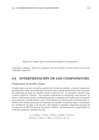5.6. INTERPRETACIÓN DE LOS COMPONENTES 155
Figura 5.3: GráÞco para la selección del número de componentes.
Agricultura y Biología. El tercero contrapone ingeniería, física y el banco interA con respecto
a Biología y Química.
5.6 INTERPRETACIÓN DE LOS COMPONENTES
Componentes de tamaño y forma
Cuando existe una alta correlación positiva entre todas las variables, el primer componente
principal tiene todas sus coordenadas del mismo signo y puede interpretarse como un prome-
dio ponderado de todas las variables (véase el ejercicio 5.2). Se interpreta entonces como
un factor global de ”tamaño”. Los restantes componentes se interpretan como factores ”de
forma” y típicamente tienen coordenadas positivas y negativas, que implica que contraponen
unos grupos de variables frente a otros. Estos factores de forma pueden frecuentemente es-
cribirse como medias ponderadas de dos grupos de variables con distinto signo y contraponen
las variables de un signo a las del otro. Por ejemplo el segundo componente principal de
los datos de la EPF del ejercicio 5.3 puede escribirse aproximadamente, despreciando los
coeÞciente pequeños (menores que 0,1):
z2 = (0, 05x1 + 0, 16x2 + 0, 07x4 + 0, 29x6 + 0, 78x9) −
(0, 17x3 + 0, 21x5 + 0, 40x7 + 0, 17x8) ' I0 − IS
 