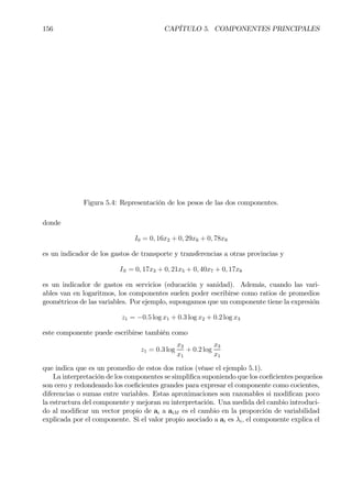 156 CAPÍTULO 5. COMPONENTES PRINCIPALES
Figura 5.4: Representación de los pesos de las dos componentes.
donde
I0 = 0, 16x2 + 0, 29x6 + 0, 78x9
es un indicador de los gastos de transporte y transferencias a otras provincias y
IS = 0, 17x3 + 0, 21x5 + 0, 40x7 + 0, 17x8
es un indicador de gastos en servicios (educación y sanidad). Además, cuando las vari-
ables van en logaritmos, los componentes suelen poder escribirse como ratios de promedios
geométricos de las variables. Por ejemplo, supongamos que un componente tiene la expresión
z1 = −0.5 log x1 + 0.3 log x2 + 0.2 log x3
este componente puede escribirse también como
z1 = 0.3 log
x2
x1
+ 0.2 log
x3
x1
que indica que es un promedio de estos dos ratios (véase el ejemplo 5.1).
La interpretación de los componentes se simpliÞca suponiendo que los coeÞcientes pequeños
son cero y redondeando los coeÞcientes grandes para expresar el componente como cocientes,
diferencias o sumas entre variables. Estas aproximaciones son razonables si modiÞcan poco
la estructura del componente y mejoran su interpretación. Una medida del cambio introduci-
do al modiÞcar un vector propio de ai a aiM es el cambio en la proporción de variabilidad
explicada por el componente. Si el valor propio asociado a ai es λi, el componente explica el
 
