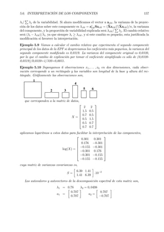 5.6. INTERPRETACIÓN DE LOS COMPONENTES 157
λi/
P
λj de la variabilidad. Si ahora modiÞcamos el vector a aiM , la varianza de la proyec-
ción de los datos sobre este componente es λiM = a0
iM SaiM = (eXaiM )0
(eXaiM )/n, la varianza
del componente, y la proporción de variabilidad explicada será λiM /
P
λj. El cambio relativo
será (λi − λiM )/λi, ya que siempre λi ≥ λiM , y si este cambio es pequeño, esta justiÞcada la
modiÞcación si favorece la interpretación.
Ejemplo 5.9 Vamos a calcular el cambio relativo que experimenta el segundo componente
principal de los datos de la EPF si despreciamos los coeÞcientes más pequeños, la varianza del
segundo componente modiÞcado es 0,0319. La varianza del componente original es 0,0320,
por lo que el cambio de explicación por tomar el coeÞciente simpliÞcado es sólo de (0,0320-
0,0319)/0,0320=1/320=0,0031.
Ejemplo 5.10 Supongamos 6 observaciones x1, . . . , x6 en dos dimensiones, cada obser-
vación corresponde a un rectángulo y las variables son longitud de la base y altura del rec-
tángulo. GráÞcamente las observaciones son,
1
2 3
4
5 6
que corresponden a la matriz de datos,
X =








2 2
1.5 0.5
0.7 0.5
0.5 1.5
0.5 0.7
0.7 0.7








aplicamos logaritmos a estos datos para facilitar la interpretación de las componentes,
log(X) =








0.301 0.301
0.176 −0.301
−0.155 −0.301
−0.301 0.176
−0.301 −0.155
−0.155 −0.155








cuya matriz de varianzas covarianzas es,
S =
·
6.39 1.41
1.41 6.39
¸
.10−2
Los autovalores y autovectores de la descomposición espectral de esta matriz son,
λ1 = 0.78 λ2 = 0, 0498
a1 =
·
0.707
0.707
¸
a2 =
·
0.707
−0.707
¸
 