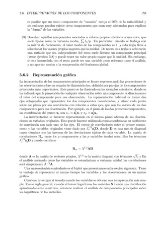 5.6. INTERPRETACIÓN DE LOS COMPONENTES 159
es posible que un único componente de ”tamaño” recoja el 90% de la variabilidad y
sin embargo pueden existir otros componentes que sean muy adecuados para explicar
la ”forma” de las variables.
(3) Desechar aquellos componentes asociados a valores propios inferiores a una cota, que
suele Þjarse como la varianza media,
P
λi/p. En particular, cuando se trabaja con
la matriz de correlación, el valor medio de los componentes es 1, y esta regla lleva a
seleccionar los valores propios mayores que la unidad. De nuevo esta regla es arbitraria:
una variable que sea independiente del resto suele llevarse un componente principal
(véase ejercicio 5.8) y puede tener un valor propio mayor que la unidad. Sin embargo,
si esta incorrelada con el resto puede ser una variable poco relevante para el análisis,
y no aportar mucho a la comprensión del fenómeno global.
5.6.2 Representación gráÞca
La interpretación de los componentes principales se favore representando las proyecciones de
las observaciones sobre un espacio de dimensión dos, deÞnido por parejas de los componentes
principales más importantes. Este punto se ha ilustrado en los ejemplos anteriores, donde se
ha indicado que la proyección de cualquier observación sobre un componente es directamente
el valor del componente para esa observación. La representación habitual es tomar dos
ejes ortogonales que representen los dos componentes considerados, y situar cada punto
sobre ese plano por sus coordendas con relación a estos ejes, que son los valores de los dos
componentes para esa observación. Por ejemplo, en el plano de los dos primeros componentes,
las coordenadas del punto xi son z1i = a0
1xi y z2i = a0
2xi.
La interpretación se favorece representando en el mismo plano además de las observa-
ciones las variables originales. Esto puede hacerse utilizando como coordenadas su coeÞciente
de correlación con cada uno de los ejes. El vector de correlaciones entre el primer compo-
nente y las variables originales viene dado por λ
1/2
1 a0
1D, donde D es una matriz diagonal
cuyos términos son las inversas de las desviaciones típicas de cada variable. La matriz de
correlaciones Rcv entre los p componentes y las p variables tendrá como Þlas los términos
λ
1/2
j a0
jD y puede escribirse
Rcv = Λ1/2
AD
donde A es la matriz de vectores propios, Λ1/2
es la matriz diagonal con términos
√
λi y En
el análisis normado como las variables se estandarizan a varianza unidad las correlaciones
será simplemente Λ1/2
A.
Una representación equivalente es el biplot que presentamos en la sección siguiente. Tiene
la ventaja de representar al mismo tiempo las variables y las observaciones en un mismo
gráÞco.
Conviene investigar si transformando las variables se obtiene una interpretación más sim-
ple. Como regla general, cuando al tomar logaritmos las variables X tienen una distribución
aproximadamente simétrica, conviene realizar el análisis de componentes principales sobre
los logaritmos de las variables.
 