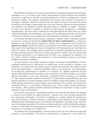 16 CAPÍTULO 1. INTRODUCCIÓN
El problema descriptivo de investigar si los elementos de nuestra muestra forman un grupo
homogéneo o no, y, en caso de que existan varios grupos de datos identicar que elementos
pertenecen a cada uno, se aborda con las herramientas de métodos de agrupamiento (cluster
methods en inglés). Por ejemplo, supongamos que tenemos una encuesta de los gastos en
los hogares españoles. Podemos encontrar que, de manera natural, la estructura de gastos
es distinta en los hogares unipersonales que en los que conviven adultos con niños pequeños,
y la relación entre distintas variables del gasto puede ser distinta en ambos. Conviene,
en estos casos, dividir la muestra en grupos de observaciones homogéneas y estudiarlos
separadamente. En otros casos el análisis de la homogeneidad de los datos tiene por objeto
construir tipologías: de consumidores, de artistas por su utilización del color, de productos,
o del tipo de consultas en una página web. Estos métodos se estudian en el capítulo 8.
Las técnicas descriptivas para resumir, condensar y clasiÞcar datos y relacionar variables
se conocen a veces como técnicas de exploración de datos multivariantes, y se han pop-
ularizado en los últimos años en ingeniería y ciencias de la computación con el nombre de
minería de datos, nombre que indica la capacidad de estas técnicas para extraer informa-
ción a partir de la matería prima datos. Los capítulos 3 al 8 forman pues un curso básico de
minería de datos. Sin embargo estas herramientas no permiten directamente obtener con-
clusiones generales respecto al proceso o sistema que genera los datos. Para ello necesitamos
los métodos presentados en la segunda parte del libro, que comprende los capítulos, 9 al
16, y allí se aborda el objetivo más ambicioso de crear conocimiento respecto al problema
mediante un modelo estadístico.
La construcción de un modelo estadístico requiere el concepto de probabilidad y las her-
ramientas básicas para la construcción de modelos para varias variables se exponen en el
capítulo 9. La construcción del modelo requiere estimar los parámetros del modelo a partir
de los datos disponibles, y contrastar hipótesis respecto a su estructura. Los fundamentos
de la inferencia multivariante se estudian en el capítulo 10. Algunos problemas de esti-
mación multivariante pueden formularse como estimación con valores ausentes, y un método
eÞciente para llevar a cabo esta estimación, el algoritmo EM, se presenta en el capítulo
11. Este capítulo aborda también la estimación (1) permitiendo la posibilidad de que una
pequeña fracción de los datos incluyan errores de medida o datos heterogeneos; (2) incorpo-
rando además información a priori respecto a los parámetros. En el primer caso tenemos la
estimación robusta y en el segundo la Bayesiana (que, como la clásica, puede además hac-
erse robusta). Este capítulo considera además el problema de seleccionar el mejor modelo
explicativo entre varios posibles.
Los modelos para generar conocimiento mediante una reducción del número de variables
se conocen como modelos de análisis factorial, y pueden verse como una generalización de
los componentes principales. Si podemos reemplazar un conjunto amplio de variables por
unos pocos factores o variables latentes, no observables, que permiten prever las variables
originales hemos aumentado nuestro conocimiento del problema. En primer lugar, descubri-
mos el mecanismo generador de los datos, en segundo podemos realizar predicciones respecto
a datos no observados pero generados por el mismo sistema. Este es el objeto del análisis
factorial que se presenta en el capítulo 12.
El problema de la homogeneidad se aborda desde el punto de vista inferencial según dos
puntos de vista principales. El primero es el problema de clasiÞcación o discriminación:
 