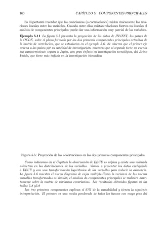 160 CAPÍTULO 5. COMPONENTES PRINCIPALES
Es importante recordar que las covarianzas (o correlaciones) miden únicamente las rela-
ciones lineales entre las variables. Cuando entre ellas existan relaciones fuertes no lineales el
análisis de componentes principales puede dar una información muy parcial de las variables.
Ejemplo 5.11 La Þgura 5.5 presenta la proyección de los datos de INVEST, los países de
la OCDE, sobre el plano formado por los dos primeros componentes principales extraídos de
la matriz de correlación, que se estudiaron en el ejemplo 5.6. Se observa que el primer eje
ordena a los países por su cantidad de investigación, mientras que el segundo tiene en cuenta
sus características: separa a Japón, con gran énfasis en investigación tecnológica, del Reino
Unido, que tiene más énfasis en la investigación biomédica
Figura 5.5: Proyección de las observaciones en las dos primeras componentes principales.
Como indicamos en el Capítulo la observación de EEUU es atípica y existe una marcada
asimetría en las distribuciones de las variables. Vamos a presentar los datos excluyendo
a EEUU y con una transformación logarítmica de las variables para reducir la asimetría.
La Þgura 5.6 muestra el nuevo diagrama de cajas múltiple.Como la varianza de las nuevas
variables transformadas es similar, el análisis de componentes principales se realizará direc-
tamente sobre la matriz de varianzas covarianzas. Los resultados obtenidos Þguran en las
tablas 5.8 y5.9
Los tres primeros componentes explican el 97% de la variabilidad y tienen la siguiente
interpretación. El primero es una media ponderada de todos los bancos con mayo peso del
 