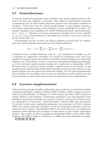5.7. GENERALIZACIONES 171
5.7 Generalizaciones
La idea de componentes principales puede extenderse para buscar representaciones no lin-
eales de los datos que expliquen su estructura. Este enfoque es especialmente interesante
si sospechamos que los datos pueden disponerse siguiendo una determinada superÞcie en
el espacio. Como hemos visto los vectores propios ligados a valores propios próximos a
cero sonmuy importantes porque revelan relaciones de poca variabilidad de los datos. Por
ejemplo, supongamos para simpliÞcar una variable bidimensional donde, aproximadamente,
f(x1) + f(x2) = c. Entonces, si hacemos componentes principales de las cuatro variables
(x1, x2, f(x1), f(x2), ) encontraremos un valor propio muy próximo a cero con un vector pro-
pio de la forma (0,0, 1,1).
Generalizando esta idea, si existe una relación cualquiera no lineal entre las variables,
como esta relación podemos aproximarla por una relación polinómica
f(x1, ..., xp) =
X
aixi +
X
bijxixj +
X
cijkxixjxk + ...
si incluimos nuevas variables adicionales como x2
1, ..., x2
p o productos de variables x1x2 etc
y extraemos los componentes principales de la matriz de correlaciones entre todas estas
variables, si los puntos tienen una relación no lineal esta se detectará ligada a un valor propio
próximo a cero. Este enfoque se conoce a veces como componentes principales generalizados,
y el lector interesado puede encontrar ejemplos de su aplicación en Gnandesikan (1977).
El inconveniente de introducir nuevas variables, transformaciones de las iniciales, es que
inmediatamente aumenta mucho la dimensión del problema con lo que si la muestra no es muy
grande podemos tener una matriz de correlaciones singular. Por otro lado la interpretación
de los resultados de este análisis, salvo en casos muy especiales, no suele ser fácil, con lo que
esta herramienta no suele ayuda mucho en para la exploración de datos multivariantes.
5.8 Lecturas complementarias
Todos los textos generales de análisis multivariante que se indican en las referencias estudian
componentes principales. Johnson y Wichern (1998) y Rechner (1998) son buenas presenta-
ciones con similar Þlosofía a la utilizada en el libro mientras que Flury (1997) presenta un
enfoque distinto al aquí expuesto. Componentes principales es un caso particular de los
métodos de proyección introducidos en la sección 4.2.3 que se conocen como Projection Pur-
suit (Búsqueda de la Proyección). Véase Krzanowski y Marriot (1994) para más detalles.
Un excelente tratado sobre componentes principales y sus extensiones es el libro de Jackson
(1991), que contiene numerosas referencias. La idea de componentes principales puede ex-
tenderse al caso no lineal, y Gnanadesikan (1997) es una buena referencia. Los componentes
principales puede aplicarse para investigar si varios grupos de datos tienen componentes
comunes. Este aspecto ha sido investigado por Krzanowski (1979) y Flury (1984, 1986).
Cuadras, C.M. (1991) y Aluja, T. y Morineau, A. (1999) son buenas referencias en español.
EJERCICIOS
 