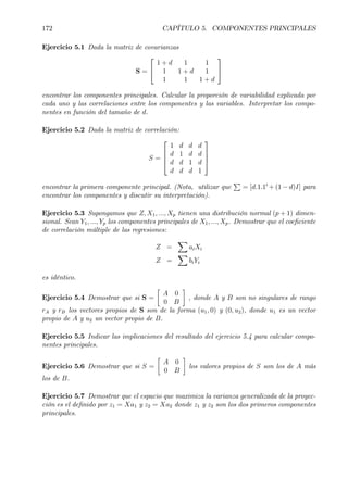 172 CAPÍTULO 5. COMPONENTES PRINCIPALES
Ejercicio 5.1 Dada la matriz de covarianzas
S =


1 + d 1 1
1 1 + d 1
1 1 1 + d


encontrar los componentes principales. Calcular la proporción de variabilidad explicada por
cada uno y las correlaciones entre los componentes y las variables. Interpretar los compo-
nentes en función del tamaño de d.
Ejercicio 5.2 Dada la matriz de correlación:
S =




1 d d d
d 1 d d
d d 1 d
d d d 1




encontrar la primera componente principal. (Nota, utilizar que
P
= [d.1.10
+ (1 − d)I] para
encontrar los componentes y discutir su interpretación).
Ejercicio 5.3 Supongamos que Z, X1, ..., Xp tienen una distribución normal (p + 1) dimen-
sional. Sean Y1, ..., Yp los componentes principales de X1, ..., Xp. Demostrar que el coeÞciente
de correlación múltiple de las regresiones:
Z =
X
aiXi
Z =
X
biYi
es idéntico.
Ejercicio 5.4 Demostrar que si S =
·
A 0
0 B
¸
, donde A y B son no singulares de rango
rA y rB los vectores propios de S son de la forma (u1, 0) y (0, u2), donde u1 es un vector
propio de A y u2 un vector propio de B.
Ejercicio 5.5 Indicar las implicaciones del resultado del ejercicio 5.4 para calcular compo-
nentes principales.
Ejercicio 5.6 Demostrar que si S =
·
A 0
0 B
¸
los valores propios de S son los de A más
los de B.
Ejercicio 5.7 Demostrar que el espacio que maximiza la varianza generalizada de la proyec-
ción es el deÞnido por z1 = Xa1 y z2 = Xa2 donde z1 y z2 son los dos primeros componentes
principales.
 
