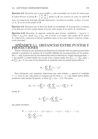 5.8. LECTURAS COMPLEMENTARIAS 173
Ejercicio 5.8 Demostrar que si una variable x1 está incorrelada con el resto de manera que
la matriz S tiene la forma S =
·
s2
1 00
0 S2
¸
donde 0 y 00
son vectores de ceros, la matriz S
tiene un componente principal asociado únicamente a la primera variable, es decir, el vector
(1, 0...0) es un vector propio de S.
Ejercicio 5.9 Demostrar que la dirección donde la variabilidad de la proyección es mínima
es la dada por el vector propio ligado al menor valor propio de la matriz de covarianzas.
Ejercicio 5.10 Demostrar la siguiente acotación para formas cuadráticas : λminw0
w ≤
w0
Bw ≤ λmaxw0
w, donde λmin y λmax son el menor y el mayor valor propio de la matriz
B. (Sugerencia, maximizar la forma cuadrática como se hizo para obtener el primer compo-
nente principal)
APÉNDICE 5.1. DISTANCIAS ENTRE PUNTOS Y
PROYECCIONES
Vamos a demostrar que maximizar las distancias al cuadrado entre los puntos proyectados
equivale a maximizar la varianza de la variable deÞnida por las proyecciones de los puntos.
Sea zi = a0
1xi la proyección de una observación sobre la dirección a1, donde suponemos a0
1a1 =
1. La variable zi tendrá media cero ya que si las x tienen media cero
Pn
i=1 zi =
Pn
i=1 a0
1xi =
a0
1
Pn
i=1 xi = 0. La suma de las distancias al cuadrado entre los puntos proyectados es
Dp =
nX
i=1
nX
h=i+1
(zi − zh)2
.
Para interpretar este sumatorio observemos que cada término zi aparece al cuadrado
n − 1, veces ya que cada punto se compara con los otros n − 1, y que habrá tantos dobles
productos como parejas de puntos, es decir
¡n
2
¢
= n(n − 1)/2. Por tanto:
Dp = (n − 1)
nX
i=1
z2
i − 2
nX
i=1
nX
h=i+1
zizh = n
X
z2
i − B
siendo B :
B =
nX
i=1
z2
i + 2
nX
i=1
nX
h=i+1
zizh
que puede escribirse,
B = z1(z1 + z2 + . . . zn) + z2(z1 + . . . + zn) + . . . zn(z1 + . . . + zn)
=
nX
i=1
zi
nX
i=1
zi = 0.
 